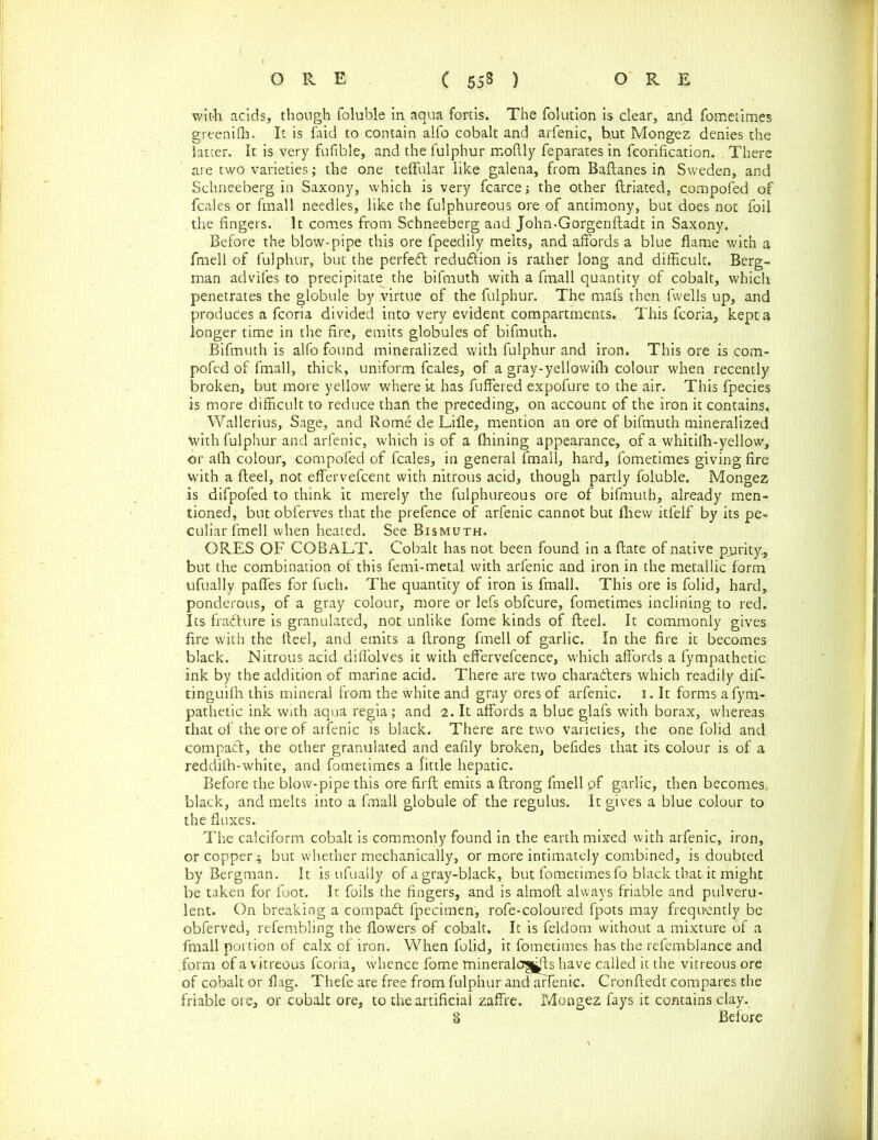 with acids, though foluble in aqua fortis. The folution is clear, and fometimes greenifh. It is faid to contain alfo cobalt and arfenic, b.ut Mongez denies the latter. It is very fufible, and the fulphur rnoftly feparates in feorification. There are two varieties; the one teffular like galena, from Baftanes in Sweden, and Schneeberg in Saxony, which is very fcarce; the other ftriated, compofed of fcales or fmall needles, like the fulphureous ore of antimony, but does not foil the fingers. It comes from Schneeberg and John-Gorgenftadt in Saxony. Before the blow-pipe this ore fpeedily melts, and affords a blue flame with a fmell of fulphur, but the perfect reduction is rather long and difficult. Berg- man advifes to precipitate the bifmuth with a fmall quantity of cobalt, which penetrates the globule by virtue of the fulphur. The mafs then fwells up, and produces a fcoria divided into very evident compartments. This fcoria, kept a longer time in the fire, emits globules of bifmuth. Bifmuth is alfo found mineralized with fulphur and iron. This ore is com- pofed of fmall, thick, uniform fcales, of a gray-yellowith colour when recently broken, but more yellow where it has fuffered expofure to the air. This fpecies is more difficult to reduce than the preceding, on account of the iron it contains. Wallerius, Sage, and Rome de Lifle, mention an ore of bifmuth mineralized with fulphur and arfenic, which is of a Alining appearance, of a whitilh-yellow, or a(h colour, compofed of fcales, in general fmall, hard, fometimes giving fire with a fteel, not effervefcent with nitrous acid, though partly foluble. Mongez is difpofed to think it merely the fulphureous ore of bifmuth, already men- tioned, but obferves that the prefence of arfenic cannot but fliew itfelf by its pe- culiar fmell when heated. See Bismuth. ORES OF COBALT. Cobalt has not been found in a Hate of native purity., but the combination of this femi-metal with arfenic and iron in the metallic form ufually paffes for fuch. The quantity of iron is fmall. This ore is folid, hard, ponderous, of a gray colour, more or lefs obfcure, fometimes inclining to red. Its fradlure is granulated, not unlike fome kinds of fteel. It commonly gives fire with the fteel, and emits a ftrong fmell of garlic. In the fire it becomes black. Nitrous acid diflolves it with effervefcence, which affords a fympathetic ink by the addition of marine acid. There are two charadters which readily dif- tinguifh this mineral from the white and gray ores of arfenic. 1. It forms a fym- pathetic ink with aqua regia; and 2. It affords a blue glafs with borax, whereas that of the ore of arfenic is black. There are two varieties, the one folid and compadt, the other granulated and eafily broken, befides that its colour is of a reddilh-white, and fometimes a little hepatic. Before the blow-pipe this ore firft emits a ftrong fmell of garlic, then becomes, black, and melts into a fmall globule of the regulus. It gives a blue colour to the fluxes. The calciform cobalt is commonly found in the earth mixed with arfenic, iron, or copper; but whether mechanically, or more intimately combined, is doubted by Bergman. It is ufually of a gray-black, but fometimes fo black that it might be taken for foot. It foils the fingers, and is almoft always friable and pulveru- lent. On breaking a compadt fpecimen, rofe-coloured fpots may frequently be obferved, refembling the flowers of cobalt. It is feldom without a mixture of a fmall portion of calx of iron. When folid, it fometimes has the refemblance and .form of a vitreous fcoria, whence fome mineralogies have called it the vitreous ore of cobalt or flag. Thefe are free from fulphur and arfenic. Cronftedt compares the friable ore, or cobalt ore, to the artificial zaffre. Mongez fays it contains clay. 8 Before