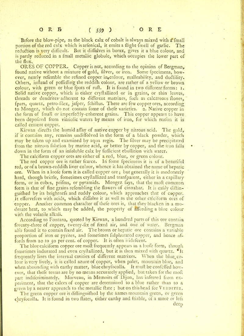 Before the blow-pipe, as the black calx of cobalt is always mixed with ^ fmall portion of the red calx which is arfenical, it emits a flightTmell of garlic. The redu&ion is very difficult. But it diflolves in borax, gives it a blue colour, and is partly reduced in a fmall metallic globule, which occupies the lower part of the flux.v ORES OF COPPER. Copper is not, according to the opinion of Bergman* found native without a mixture of gold, filver, or iron. Some fpecimens, how- ever, nearly referable the refined copper iritcolour, malleability, and du&ility. Others, inftead of pbflefling the reddifh colour, are rather of a yellow or brown colour, with green or blue fpots of ruft. It is found in two different forms: i. Solid native copper, which is either cryftallized or in grains, or thin leaves, threads or dendrites’ adherent to different matrixes, fuOh as calcareous Hones, fpars, quartz, petro-filex, jafper, fchiftus. There are few copper ores,, according to Mongez, which do not contain fome of thefe varieties. 2. Native copper in ihe form of fmall or imperfe&ly-coherent grains. This copper appears to have . been depofired from vitriolic waters by means of iron, for which reafon it is called cement copper. Kirwan diredts the humid affay of native copper by nitrous acid. The gold, if it contains any, remains undiffolved in the form of a black powder, which may be taken up and examined by aqua regia. The filver may be precipitated from the nitrous folution by marine acid, or better by copper, and thc iron falls down in the form of an infoluble calx by fufficient ebullition with water. The calciform copper ores are either of a red, blue, or green colour. The red copper ore is rather fcarce. In fome fpecimens it is of a-beautiful fed, or of a brown-reddifli liver colour, whence it has obtained the name of hepatic ore. When in a loofe form it is called copper ore ; but generally it is moderately hard, though brittle, fometimes cryftallized and tranfparent, either in a capillary form, or in cubes, prifms, or pyramids. Mongez fays, that the moft common form is that of fine grains refembling the flowers of cinnabar. It is eafily diftin- guilhed by its brightnefs and ruddy colour, which approaches that of copper. Jt effervefces with acids, which diffolve it as well as the other calciform ores of copper. Another common chara&er of thefe ores is, that they blacken in a mo- derate heat, to which maybe added, the property of Affording a blue colour with the volatile alkali. According to Fontana, quoted by Kirwan, a hundred parts of this ore contain feventy-three of copper, twenty-fix of fixed air, and one of water. Bergman alfo found it to contain fixed air. The brown or hepatic ore contains a variable proportion of iron or pyrites, and fometimes fulphurated copper, and hence af- fords from 20 to 50 per cent, of copper. It is often iridefcent. The blue calciform copper ore moft frequently appears in a loofe form, though fometimes indurated and even cryftallized, but it is then mixed with quartz. *It frequently lines the internal cavities of different matrixes. When the blue^ co- lour is very lively, it is called azure of copper, when paler, mountain blue, and when abounding with earthy matter, bluechryfocolla. It muft be confeffed how- ever, that thefe terms are by no means accurately applied, but taken for the moft part indifcriminately. Morveau, in Memoirs of Dijon, has inferred from ex- periment, that the calces of copper are determined to a blue rather than to a green by a nearer approach to the metallic ftate ; but on this head fee Verditer. The green copper ore is diftinguilhed by the names mountain green, or green chryfocolla. It is found in two ftates, either earthy and friable, of a more or lefs deep