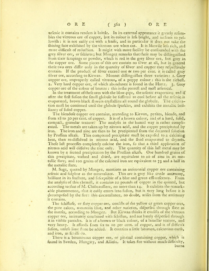 arfenic it contains renders it brittle. In its external appearance it greatly refeni- bles the vitreous ore of copper, but its colour is lefs bright, and inclines to yel- lowifh : it is not eafily cut with a knife, and in particular it does, not take the finning face exhibited by the vitreous ore when cut. It is likewife lefs rich, and more difficult of reduction. It might with more facility be confounded with the grey lilver ore, orfahlerts; but Mongez remarks that thefe. may be diftinguiffied from their fcrapings or powder, which is red in the grey filver ore, but grey in the copper ore. Some pieces of this ore contain no lilver at all, but in general thefe two ores differ only in the quantity of filver and copper they refpe&ively contain. If the product of lilver exceed one or two per cent, it is called grey lilver ore, according to Kirwan. Monnet diftinguilhes three varieties: 1. Grey copper ore, improperly called vitreous,, of a poppy colour : this is the richeft. 2. Very hard copper ore, of which abundance is found in the Hartz. 3. Grey copper ore of the colour of bronze : this is the pooreft and moll arfenical. In the treatment of thefe ores with the blow-pipe, the arfenic evaporates; and if after the firft fulion the fmall globule be buffered to cool before all the arfenic is evaporated, brown black flowers cryftallize all round the globule. The calcina- tion muff be continued until the globule fparkles, and exhibits the metallic bril- liancy of fufed copper. The blendofe copper ore contains, according to Kirwan, pyrites, blende, and from 18 to 30 percent, of copper. It is of a brown colour, and of a hard, folid, compact, granular texture. The analyfis in the humid way is rather compli- cated. The metals are taken up by nitrous acid, and the copper precipitated by iron. The iron and zinc are then to be precipitated from the decanted folutian by Pruffian alkali. This compound precipitate muff be expofed to a calcining heat, then re-diffoived in nitrous acid, and the fluid evaporated to drynefs. Thefe laft proceffes completely calcine the iron, fo that a third application of nitrous acid will diffolve the zinc only. The quantity of this laft metal may be known by a fecond precipitation by the Pruffian alkali. One hundred grains of this precipitate, wafhed and dried, are equivalent to 20 of zinc in its me- tallic ftate; and 100 grains of the calcined iron are equivalent to 73 and a half in the metallic ftate. M. Sage, quoted by Mongez, mentions an antimonial copper ore containing arfenic and fulphur as the mineralizer. This ore is grey like crude antimony, brilliant in its frafture, and fufceptible of a blue and green efflorefcence. From the analyfis of this chemift, it contains 20 pounds of copper in the quintal, but according to that of M. Chabeauffiere, no more than 14. It exhibits the remark- able phenomenon, that it eafily enters into fufion, but is very long before it is decompofed by the fire: this circumftance, no doubt, arifes from the antimony it contains. The fchiftofe, or fiaty copper ore, confifts of the yellow cr green copper ores, the pure calces, mountain blue, and other varieties, difperfed through flare as the matrix, according to Mongez. But Kirwan thinks it confifts of the vitreous copper ore, intimately combined with fchiftus, and not barely difperfed through it in vifible particles. It is of a brown or black colour, of a lamellar texture, and very heavy. Ic affords from fix to 10 per cent, of copper, and is of difficult fufion, unlefs lime ftone be added. It contains a little bitumen, calcareous earth, and iron, as fchifti do. There is a bituminous copper ore, or pit-coal containing copper, which is found in Sweden, Hungary, and Alfatia. It takes fire without much difficulty, burns