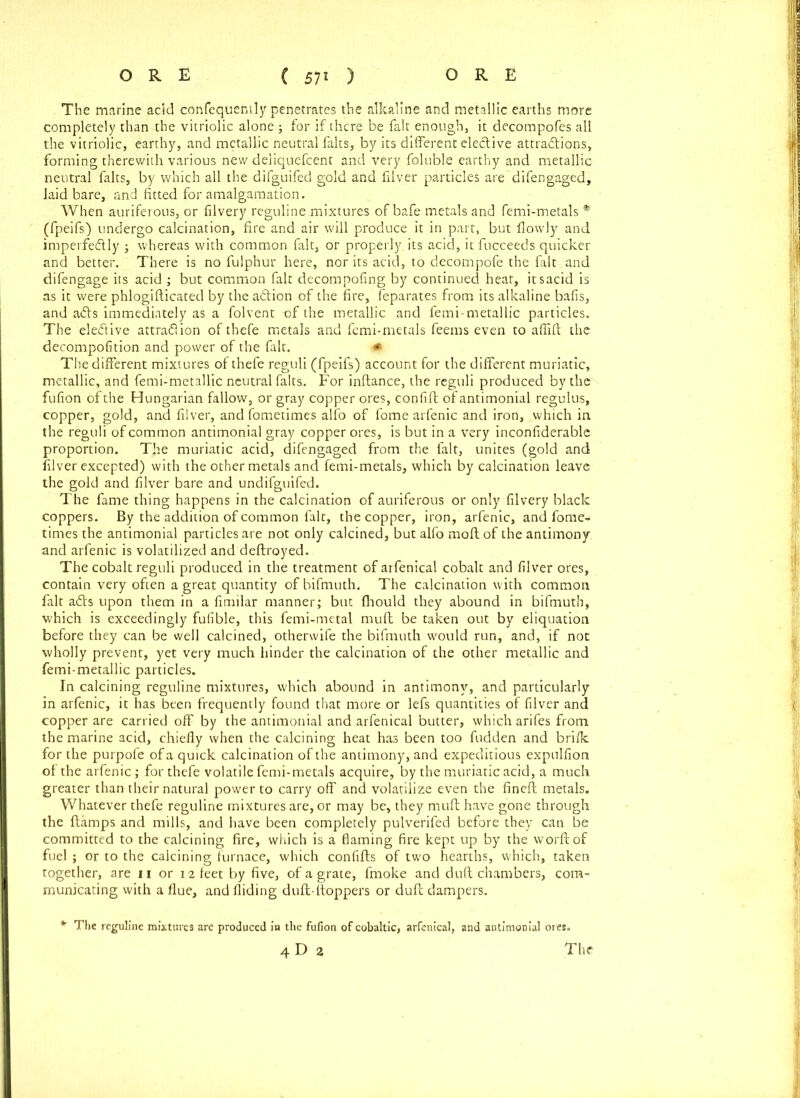 The marine acid confequently penetrates the alkaline and metallic earths more completely than the vitriolic alone ; for if there be fait enough, it decompofes all the vitriolic, earthy, and metallic neutral falts, by its different elective attractions, forming therewith various new deliquefeent and very foluble earthy and metallic neutral falts, by which all the difguifed gold and filver particles are di fen gaged, laid bare, and fitted for amalgamation. When auriferous, or filvery reguline mixtures of bafe metals and femi-metals * (fpeifs) undergo calcination, fire and air will produce it in part, but flowly and imperfedly j whereas with common fait, or properlyjts acid, it fucceeds quicker and better. There is no fulphur here, nor its acid, to decompofe the fait and difengage its acid ; but common fait decompofing by continued heat, itsacid is as it were phlogiflicated by the adtion of the fire, feparates from its alkaline bafis, and a£ts immediately as a folvent of the metallic and femi-metallic particles. The elective attraftion of thefe metals and femi-metals feems even to aflift the decompofition and power of the fait. * The different mixtures of thefe reguli (fpeifs) account for the different muriatic, metallic, and femi-metallic neutral falts. For inftance, the reguli produced by the fufion of the Hungarian fallow, or gray copper ores, confift of antimonial regulus, copper, gold, and filver, and fometimes alfo of fome arfenic and iron, which in the reguli of common antimonial gray copper ores, is but in a very inconfiderable proportion. The muriatic acid, difengaged from the fait, unites (gold and filver excepted) with the other metals and femi-metals, which by calcination leave the gold and filver bare and undifguifed. The fame thing happens in the calcination of auriferous or only filvery black coppers. By the addition of common fait, the copper, iron, arfenic, and fome- times the antimonial particles are not only calcined, but alfo molt of the antimony and arfenic is volatilized and deftroyed. The cobalt reguli produced in the treatment of arfenical cobalt and filver ores, contain very often a great quantity of bifmuth. The calcination with common fait adts upon them in a fimilar manner; but fhould they abound in bifmuth, which is exceedingly fufible, this femi-metal mull be taken out by eliquation before they can be well calcined, otherwife the bifmuth would run, and, if not wholly prevent, yet very much hinder the calcination of the other metallic and femi-metallic particles. In calcining reguline mixtures, which abound in antimony, and particularly in arfenic, it has been frequently found that more or lefs quantities of filver and copper are carried off by the antimonial and arfenical butter, which arifes from the marine acid, chiefly when the calcining heat has been too hidden and brifk for the purpofe of a quick calcination of the antimony, and expeditious expulfion of the arfenic; for thefe volatile femi-metals acquire, by the muriatic acid, a much greater than their natural power to carry off and volatilize even the fineft metals. Whatever thefe reguline mixtures are, or may be, they muft have gone through the {lamps and mills, and have been completely pulverifed before they can be committed to the calcining fire, which is a flaming fire kept up by the worftof fuel; or to the calcining furnace, which confifts of two hearths, which, taken together, are n or 12 feet by five, of a grate, fmoke and dull chambers, com- municating with a flue, and Aiding duft-floppers or dull dampers. *■ The reguline mixtures are produced in the fufion of cobaltic, arfenical, and antimonial ores. 4 D 2 The