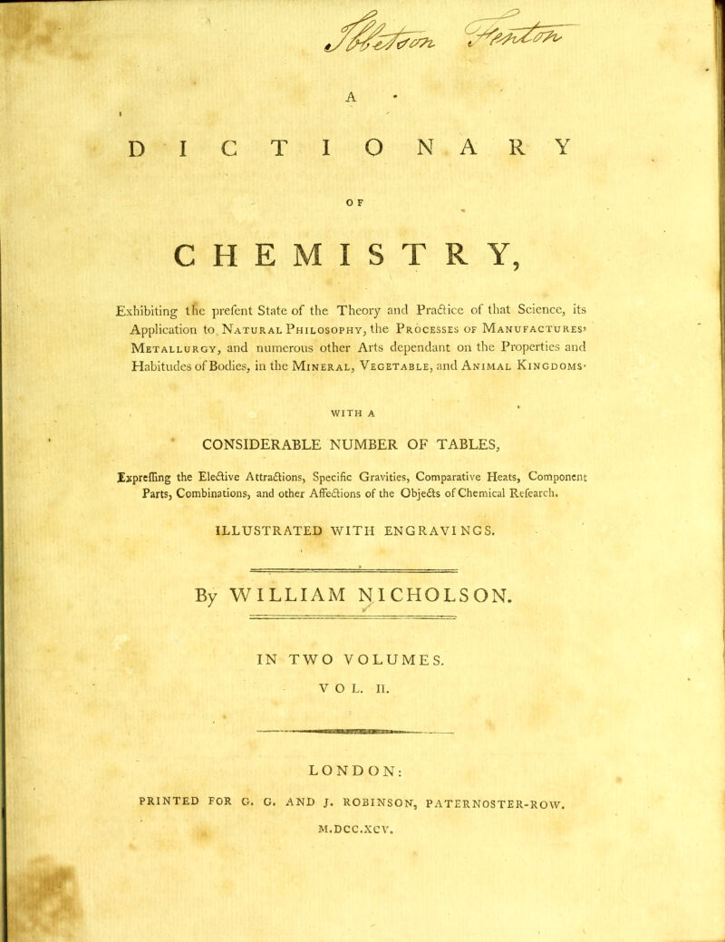 A dictionary Exhibiting the prefent State of the Theory and Practice of that Science, its Application to Natural Philosophy, the Processes of Manufactures’ Metallurgy, and numerous other Arts dependant on the Properties and Habitudes of Bodies, in the Mineral, Vegetable, and Animal Kingdoms* CONSIDERABLE NUMBER OF TABLES, Exprefling the Ele&ive Attra£lions, Specific Gravities, Comparative Heats, Component Parts, Combinations, and other Affections of the ObjeCts of Chemical Refearch. ILLUSTRATED WITH ENGRAVINGS. By WILLIAM NICHOLSON. * IN TWO VOLUMES. VOL. II. LONDON: PRINTED FOR G. G. AND J. ROBINSON, PATERNOSTER-ROW. O F CHEMISTRY, WITH A M.DCC.XC V.