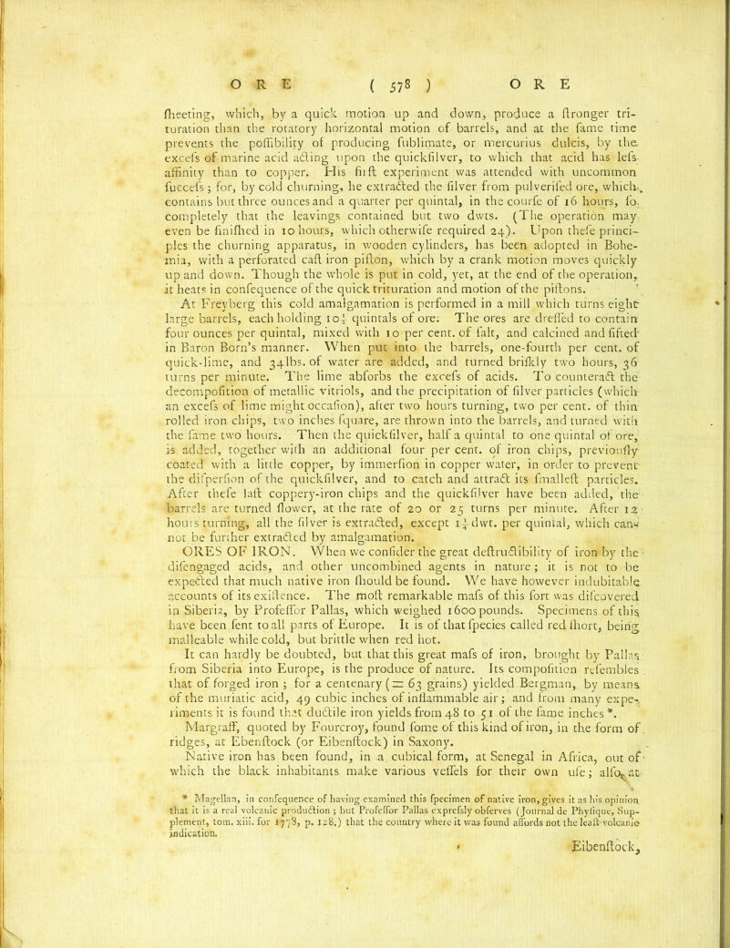 fheeting, which, by a quick motion up and down, produce a ftronger tri- turation than the rotatory horizontal motion of barrels, and at the fame time prevents the poflibility of producing fublimate, or mercurius dulcis, by the, excefs of marine acid adting upon the quickfilver, to which that acid has lefs affinity than to copper. His firft experiment was attended with uncommon fuccefs; for, by cold churning, he extracted the filver from pulverifed ore, which-, contains but three ounces and a quarter per quintal, in the courfe of 16 hours, fo. completely that the leavings contained but two dwts. (The operation may even be finilhed in 10 hours, which otherwife required 24). Upon thefe princi- ples the churning apparatus, in wooden cylinders, has been adopted in Bohe- mia, with a perforated cad iron pifton, which by a crank motion moves quickly up and down. Though the whole is put in cold, yet, at the end of the operation, it heats in confequence of the quick trituration and motion of the piftons. At-Freyberg this cold amalgamation is performed in a mill which turns eight- large barrels, each holding 10 *- quintals of ore: The ores are drefled to contain four ounces per quintal, mixed with 10 per cent, of fait, and calcined and fifted- in Baron Born’s manner. When put into the barrels, one-fourth per cent, of quick-lime, and 34lbs.of water are added, and turned brifkly two hours, 36 turns per minute. The lime abforbs the excefs of acids. To counteratt the decompofition of metallic vitriols, and the precipitation of fllver particles (which an excefs of lime might occafion), after two hours turning, two per cent, of thin rolled iron chips, two inches fquare, are thrown into the barrels, and turned with the fame two hours. Then the quickfilver, half a quintal to one quintal of ore, is added, together with an additional four per cent, of iron chips, previoufly coated with a little copper, by immerfion in copper water, in order to prevent' the difperfion of the quickfilver, and to catch and attradt its fmalleft particles. After thefe laft coppery-iron chips and the quickfilver have been added, the barrels are turned flower, at the rate of 20 or 25 turns per minute. After 1 z hours turning, all the filver is extracted, except i-tdwr. per quintal, which can* not be further extra&ed by amalgamation. ORES OF IRON. When we confider the great deftrudtibility of iron by the - difengaged acids, and other uncombined agents in nature; it is not to be expected that much native iron Ihould be found. We have however indubitable accounts of its existence. The molt remarkable mafs of this fort was difcovered in Siberia, by Profeflor Pallas, which weighed 1600 pounds. Specimens of this have been fent to all parts of Europe. It is of thatfpecies called red Ihort, being malleable while cold, but brittle when red hot. It can hardly be doubted, but that this great mafs of iron, brought by Pallas from Siberia into Europe, is the produce of nature. Its compofition refembles ; that of forged iron ; for a centenary (=63 grains) yielded Bergman, by means of the muriatic acid, 49 cubic inches of inflammable air; and from many expe-r, riments it is found that dudlile iron yields from 48 to 51 of the fame inches *. Margraff, quoted by Fourcroy, found fome of this kind of iron, in the form of, ridges, at Ebenftock (or Eibenftock) in Saxony. Native iron has been found, in -a, cubical form, at Senegal in Africa, out of * which the black inhabitants make various veflels for their own ufe; alfor at * Magellan, in confequence of having examined this fpecimen of native iron, gives it as his.opinion that it is a real volcanic produdtion ; but Profeffor Pallas exprefsly obferves (Journal de Phyiique, Sup- plement, tom. xiii. for 1778, p. 128.) that the country where it was found affords not the leaft-volcanic indication. * Eibenftock,