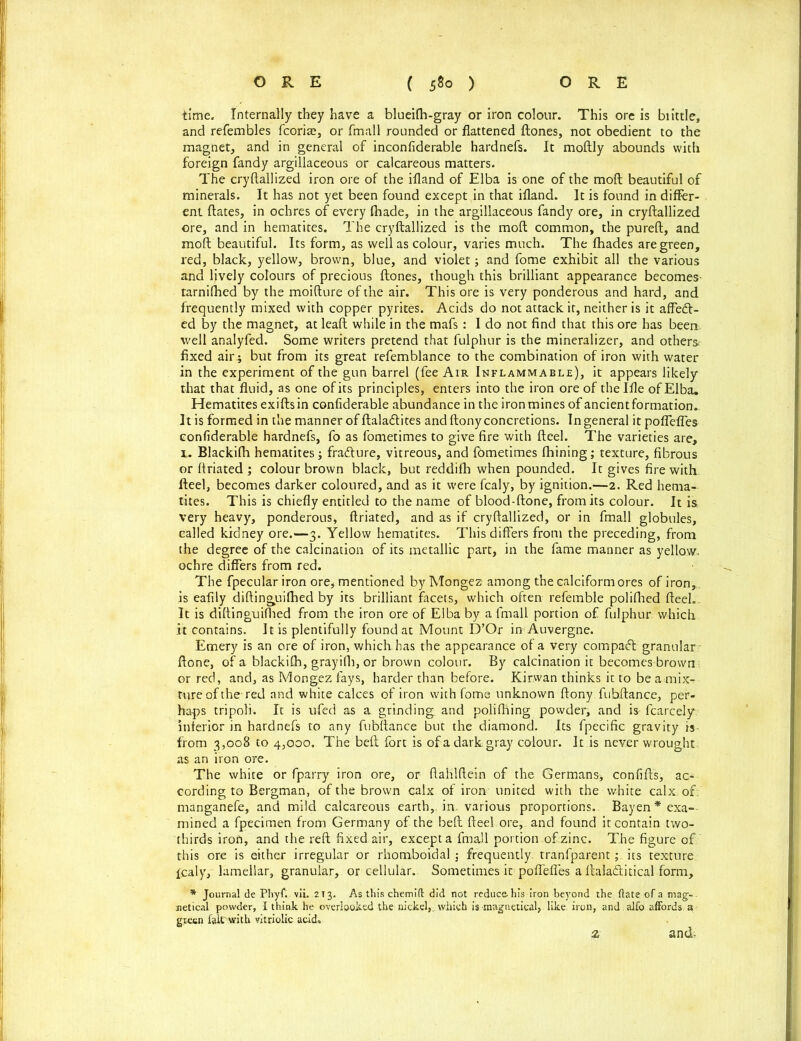 time. Internally they have a blueifh-gray or iron colour. This ore is biittle, and refembles fcoria^, or fmall rounded or flattened ftones, not obedient to the magnet, and in general of inconfiderable hardnefs. It moftly abounds with foreign fandy argillaceous or calcareous matters. The cryftallized iron ore of the ifland of Elba is one of the mod beautiful of minerals. It has not yet been found except in that ifland. It is found in differ- ent ftates, in ochres of every fhade, in the argillaceous fandy ore, in cryftallized ore, and in hematites. The cryftallized is the mod common, the pureft, and moft beautiful. Its form, as well as colour, varies much. The fhades are green, red, black, yellow, brown, blue, and violet; and fome exhibit all the various and lively colours of precious ftones, though this brilliant appearance becomes tarnifhed by the moifture of the air. This ore is very ponderous and hard, and frequently mixed with copper pyrites. Acids do not attack it, neither is it affecft- ed by the magnet, at leaft while in the mafs : I do not find that this ore has been, well analyfed. Some writers pretend that fulphur is the mineralizer, and others fixed air ; but from its great refemblance to the combination of iron with water in the experiment of the gun barrel (fee Air Inflammable), it appears likely that that fluid, as one of its principles, enters into the iron ore of thelfle of Elba. Hematites exiftsin confiderable abundance in the iron mines of ancientformation- It is formed in the manner of ftala&ites and ftonyconcretions. Ingeneral it poflefles confiderable hardnefs, fo as fometimes to give fire with fteel. The varieties are, l. Blackifh hematites; fra&ure, vitreous, and fometimes fhining; texture, fibrous or ftriated ; colour brown black, but reddifh when pounded. It gives fire with fteel, becomes darker coloured, and as it were fcaly, by ignition.—2. Red hema- tites. This is chiefly entitled to the name of blood-ftone, from its colour. It is very heavy, ponderous, ftriated, and as if cryftallized, or in fmall globules, called kidney ore.—3. Yellow hematites. This differs from the preceding, from the degree of the calcination of its metallic part, in the fame manner as yellow- ochre differs from red. The fpecular iron ore, mentioned by Mongez among the calciform ores of iron, is eafily diftinguifhed by its brilliant facets, which often refemble polifhed fteel.. It is diftinguifhed from the iron ore of Elba by a fmall portion of fulphur which it contains. It is plentifully found at Mount D’Qr in Auvergne. Emery is an ore of iron, which has the appearance of a very compact granular ftone, of a blackifh, grayilh, or brown colour. By calcination it becomes brown or red, and, as Mongez fays, harder than before. Kirwan thinks it to be amix-r tore of the-red and white calces of iron with fome unknown ftony. fubftance, per- haps tripoli. It is ufed as a grinding and polifhing powder, and is fcarcely inferior in hardnefs to any fubftance but the diamond. Its fpecific gravity is from 3,008 to 4,000. The beft fort is of a dark gray colour. It is never wrought as an iron ore. The white or fparry iron ore, or ftahlftein of the Germans, confifts, ac- cording to Bergman, of the brown calx of iron united with the white calx of. manganefe, and mild calcareous earth,, in. various proportions. Bayen* exa- mined a fpecimen from Germany of the beft fteel ore, and found it contain two- thirds irofi, and the reft fixed air, except a fmall portion of zinc. The figure of this ore is either irregular or rhomboidal ,* frequently, tranfparent; its texture fcaly, lamellar, granular, or cellular.. Sometimes it poflefles a ftala&itical form, * Journal de Phyf. vii. 213. As this chemift did not reduce-his iron beyond the (late of a mag-, netical powder, I think he overlooked the nickel,, which is maguetical, like, iron, and. alfo affords a green fait witk vitriolic acid. and- z
