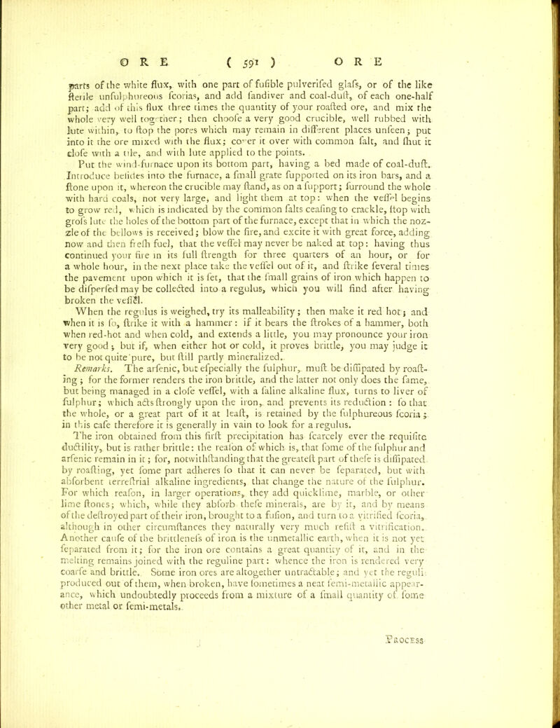 parts of the white flux,, with one part of fufible pulverifed glafs, or of the like fteriie unfulphureous fcorias, and add fandiver and coal-duft, of each one-half part; add of this flux three times the quantity of your roafted ore, and mix the whole very well together.; then choofe a very good crucible, well rubbed with Jute within,, to flop the pores which may remain in different places unfeen; put into it the ore mixed with the flux; co' er it over with common fait, and fhut it elofe with a tile, and with lute applied to the points. Put the wind-furnace upon its bottom part, having a bed made of coal-duft.. Introduce belides into the furnace, a fmall grate fupported on its iron bars, and a ftone upon it, whereon the crucible may ftand, as on a fupport; furround the whole with hard coals, not very large* and light them at top: when the vefiH begins to grow red, which is indicated by the common falts ceafingto crackle, hop with grofs lute the holes of the bottom part of the furnace, except that in which the noz- zle of the bellows is received; blow the fire,and excite it with great force, adding now and dien frefh fuel, that the veffef may never be naked at top: having thus continued your fire in its full ftrength for three quarters of an hour, or for a whole hour, in the next place take the veffel out of it, and ftrike feveral times the pavement upon which it is fet, that the fmall grains of iron which happen to be difperfed may be collected into a regulus, which you will find after having broken the veliSl. When the regulus is weighed, try its malleability; then make it red hot; and when it is fo, ftrike it with a hammer: if it bears the ftrokes of a hammer, both when red-hot and when cold, and extends a little, you may pronounce your iron very good ^ but if, when either hot or cold, it proves brittle, you may judge it to be not quite'pure, but ftill partly mineralized. Remarks. The arfenic, but efpecially the fulphuiy muft. be difiipated by roaft- ing ; for the former renders the iron brittle, and the latter not only does the fame, but being managed in a elofe veffel, with a faline alkaline flux, turns to liver of fulphur; which a&sftrongly upon the iron,, and prevents its reduction : fo that the whole, or a great part of it at leaft, is retained by the fulphureous fcoria ; in this cafe therefore it is generally in vain to look for a regulus. The iron obtained from this firft precipitation ha3 fcarcely ever the requifite dudlility,, but is rather brittle: the reafon of which is, that fome of the fulphur and arfenic remain in it; for, notwithftanding that the greateft part of thefe is difiipated. by roafting, yet fome part adheres fo that it can never be feparated, but with abforbent terreftrial alkaline ingredients, that change the nature of the fulphur. For which reafon, in larger operations,, they add quicklime, marble, or other lime ftones; which, while they abforb thefe minerals, are by it, and by means ofthedeftroyedpart of their iron, brought to a fufion, and turn to a vitrified fcoria,. although in other circumftances they naturally very much refift a vitrification.. Another caufe of the brittlenefs of iron is the unmetallic earth, when it is not yet. feparated from it; for the iron ore contains a great quantity of it, and in the melting remains joined with the reguline part: whence the iron is rendered very coarfe and brittle., Some iron ores are altogether untradtable; and yet the reguli. produced out of them, when broken, have fometimes a neat femi-metaliic appear- ance, which undoubtedly proceeds from a mixture of a fmall quantity of, fome other metal or femi-metals,. Process