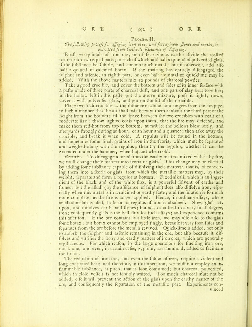 Process IT. *fhe following procefs for ejfaying iron ores, and ferruginous fiones and earths, is extracted from Gellert’s Elements of Ejfaying. Roaft two quintals of iron ore, or of ferruginous earth: divide the roafted matter into two equal parts-, to each of which add half a quintal of pulverifed glafs, if the fubftance be fufible, and contain much metal; but if otherwise, add alfo half a quintal of calcined borax. If the roafting has entirely difengaged the fulphur and arfenic, an eighth part, or even half a quintal of quicklime may be added. With the above matters mix 12 pounds of charcoal powder. Take a good crucible, and cover the bottom and fides of its inner furface with a pafte made of three parts of charcoal dull, and one part of clay beat together; in the hollow left in this pafte put the above mixture, prefs it lightly down, cover it with pulverifed glafs, and put on the lid of the crucible. Place two fuch crucibles at the distance of about four fingers from the air-pipe, in fuch a manner that the air fhall pafs betwixt them at about the third part of the height from the bottom ; fill the {pace between the two crucibles with coals of a moderate fize ; throw lighted coals upon them, that the fire may defeend, and make them red-hot from top to bottom; at firft let the bellows blow foftly, and afterwards ftrongly during am-hour, or an hour and a quarter; then take away the crucible, and break it when cold. A regulus will be found in the bottom, and fometimes fome finall grains of iron in the fcoria, which mud be feparated and weighed along with the regulus ; then try the regulus, whether it can be extended under the hammer, when hop and when cold. Remarks. To difengage a metal from the earthy matters mixed with it by fire, we rauft change thefe matters into fcoria or glafs. This change may be efte&ed by adding fome fubftance capable of diflolving thefe matters; that is, of convert- ing them into a fcoria or glafs, from which the metallic matters may, by their weight, feparate and form a regulus at bottom. Fixed alkali, which is an ingre- dient of the black and of the white flux, is a powerful folvent of earths and ftones: but the alkali (by the affiftance of fulphur) does alfo diflblve iron, efpe- cially when this metal is in a calcined or earthy ftate; and the folution is fo much more complete, as the fire is longer applied. Hence, in ordinary eflays, where an alkaline fait is ufed, little or no regulus of iron is obtained. Now, glafs a<fts upon, and diflolves earths and ftones; but not, or at leaft in a very fmall degree, iron; confequently glafs is the bell flux for fuch eflays; and experience confirms this afleriion. If the ore contains but little iron, we may alfo add to the glafs fome borax ; but borax cannot be employed fingly, becaufe it very foon fufes and feparates from the ore before the metal is revived. Quick-lime is added, not only to abforb the fulphur and arfenic remaining in the ore, but alfo becaufe it dif- folves and vitrifies the ftony and eardiy matters of iron ores, which are generally argillaceous. For which reafon, in the large operations for fmelting iron ore, quicklime, and even, in certain cafes, gypfum, are commonly added to facilitate the fufion. The redudion of iron ore, and even the fufion of iron, require a violent and long continued heat; and therefore, in this operation, we muft not employ an in- flammable fubftance, as pitch, that is foon confumed; but charcoal pulverifed, which in clofe vefiels is not fenfibly wafted. Too much charcoal muft not be added, elfe it will prevent the action of the glafs upon the earthy matter of the ore, and confequently the feparation of the metallic part. Experiments con- vinced