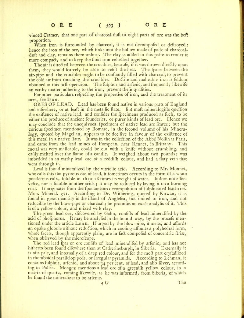 vinced Cramer, that one part of charcoal dud to eight parts of ore was the belt proportion. When iron is furrounded by charcoal, it is not decompofed or destroyed: hence the iron of the ore, which finks into the hollow made of pafte of charcoal- •dufl and clay, remains there unhurt. The clay is added in this pafte to render it more compaft, and to keep the fluid iron colledled together. The air is dire&ed between the crucibles, becaufe, if it was thrown direflly upon them, they would fcarcely be able to refift the heat. The fpace between the air-pipe and the crucibles ought to be conftantly filled with charcoal, to prevent the cold air from touching the crucibles. Dudlile and malleable iron is feldoin obtained in this firfl operation. Tliefulphur and arfenic, and frequently likewife an earthy matter adhering to the iron, prevent thefe qualities. For other particulars refpeding the properties of iron, and the treatment of its ores, fee Iron. ORES OF LEAD. Lead has been found native in various parts of England and elfew-here, or at leaft in the metallic ftate. But moft mineralogifls queftion the exiflence of native lead, and confider the fpecimens produced as fuch, to be either the produce of ancient founderies, or purer kinds of lead ore. Hence we may conclude that the unequivocal fpecimens of native lead are fcarce; but the curious fpecimen mentioned by Bomare, in the fecond volume of his Minera- logy, quoted by Magellan, appears to be decifive in favour of the exiflence of this metal in a native ftate. It was in the collection of the Abbe Nollinat Paris, and came from the lead mines of Pompean, near Rennes, in Brittany. This metal was very malleable, could be cut with a knife without crumbling, and eafily melted over the flame of a candle. It weighed about two pounds; was imbedded in an earthy lead ore of a reddifh colour, and had a flaty vein that went through it. Lead is found mineralized by the vitriolic acid. According to Mr. Monnet, who calls this the pyritous ore of lead, it fometimes occurs in the form of a white ponderous calx, foluble in 16 or 18 times its weight of water. It does not effer- vefce, nor is foluble in other acids; it may be reduced by laying it on a burning coal. It originates from the fpontaneous decompofition of fulphurated leado res. Mon. Mineral. 371. According to Dr. Withering, quoted by Kirwan, it is found in great quantity in the ifland of Anglefea, but united to iron, and not reducible by the blow-pipe or charcoal; he promifes an exaCl analyfis of it. This is of a yellow colour, and mixed with clay. The green lead ore, difcovered by Galin, confifls of lead mineralifed by the acid of phofphorus. It may be analyfed in the humid way, by the procefs men- tioned under the article Lead. If urged by the blow-pipe, it melts, and affords an opake globule without reduction, which in cooling affumesa polyhedral form, whofe facets, though apparently plain, are in fa£t compofed of concentric ftrias, when obferved by the microfcope. The red lead fpar or ore confifls of lead mineralifed by arfenic, and has not hitherto been found elfevvhere than at Catherineburgh, in Siberia. Externally it is of a pale, and internally of a deep red colour, and for the moft part cryflallized in rhomboidal parallelopipeds, or irregular pyramids. According to Lehman, it contains fulphur, arfenic, and about 34 percent, of lead, and alfo filver, accord- ing to Pallas. Mongez mentions a lead ore of a greenifh yellow colour, in a matrix of quartz,- coming likewife, as he was informed, from Siberia, of which he found the mineralizer to be arfenic. 4 G Th@