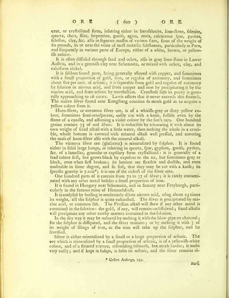 cent, or cryftallized form, inhering either in barofelenite, lime-ftone, felenite, •quartz, chert, flint. Terpentine, gneifs, agate, mica, calcareous fpar, pyrites, fchiftus, clay, &c. alfo infeparate mafles of various fizes, fome of the weight of 60 pounds, in or near the veins of mod metallic fubftances, particularly in Peru, and frequently in various parts of Europe, either of a white, brown, or yellow- ifli colour. It is often diffufed through fand and ochre, alfo in gray lime-ftone in Lower Auftria, and in a greenilh clay near Schemnitz, or mixed with ochre, clay, and calciform nickel. It is fieldom found pure, being generally alloyed with copper, and fometimes with a fmall proportion of gold, iron, or regulus of antimony, and fometimes about five per cent, of arfenic ; it is feparable from gold and regulus of antimony by folution in nitrous acid, and from copper and iron by precipitating it by the marine acid, and from arfenic by torrefa&ion. Cronftedt fays its purity is gene- rally approaching to 16 carats. Lewis aflerts that it never exceeds this finenefs. The native filver found near Konglberg contains fo much gold as to acquire a yellow colour from it. Horn-filver, or corneous filver ore, is of a whitifh-gray or dirty yellow co- lour, fometimes femi-tranfparent, eafily cut with a knife, fufible even by the flame of a candle, and afluming a violet colour by the fun’s rays. One hundred grains contain 75 of real filver. It is reducible by triturating it with about its own weight of fixed alkali with a little water, then melting the whole in a cruci- ble, whofe bottom is covered with mineral alkali well prefled, and covering the mafs of horn-filver alfo with the mineral alkali. The vitreous filver ore (glafzertz) is mineralized by fulphur. It is found either in folid large lumps, or inhering in quartz, fpar, gypfum, gneifs, pyrites, &c. of a lamellar, granular or capillary form cryftallized : it is generally of a lead colour firft, but grows black by expofure to the air, but fometimes gray or black, even when firft broken; its laminte are flexible and duftile, and even malleable in fome degree, and fo foft, that they may be cut with a knife; its Ipecific gravity is 7.200*; it is one of the richeft of the filver ores. One hundred parts of it contain from 72 to 77 of filver; it is rarely contami- nated with any other metal befides a fmall proportion of iron. It is found in Hungary near Schemnitz, and in Saxony near Freyburgh, parti- cularly in the famous mine of Himmelsfurft. It isanalyfed by boiling in moderately dilute nitrous acid, ufing about 25 times its weight, till the fulphur is quite exhaufted. The filver is precipitated by ma- rine acid, or common fait. The Pruflian alkali will Ihew if any other metal is contained in the folution : the gold, if any, will remain undiflolved •, fixed alkalis will precipitate any other earthy matters contained in the folution. In the dry way it may be reduced by melting it with the blow-pipe on charcoal; for the fulphur is diflipated, and the filver remains ; or by melting it with f of its weight of filings of iron, as the iron will take up the fulphur, and be fcorified. Silver is either mineralized by a fmall or a large proportion of arfenic. The ©re which is mineralized by a fmall proportion of arfenic, is of a yellowilh-white colour, and of a ftriated texture, refembling bifmuth, but much harder; it melts very eafily; and if keptinfufion, it lofes its arfenic, and the filver remains al- f Gellert Anfangs, 234.