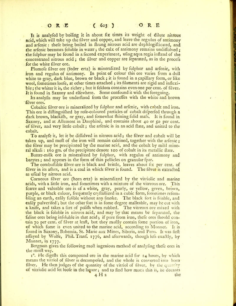 It is analyfed by boiling it in about fix times its weight of dilute nitfous acid, which will take up the filver and copper, and leave the regulus of antimony and arfenic : thefe being boiled in flrong nitrous acid are dephlogifticated, and the arfenic becomes foluble in water; the calx of antimony remains undiflolved ; the fulphur may be found in afecond experiment, ufing aqua regia inftead of the concentrated nitrous acid; the filver and copper are feparated, as in the procefs for the white filver ore. Plumofe filver ore (feder ertz) is mineralized by fulphur and arfenic, with iron and regulus of antimony. In point of colour this ore varies from a dull white to gray, dark blue, brown or black ; it is found in a capillary form, or like wool, fometimes loofe, at other times attached ; its filaments are rigid and inflexi- ble ; the whiter it is, the richer ; but it feldom contains even one per cent, of filver. It is found in Saxony and elfewhere. Some confound it with the foregoing. Its analyfis may be underftood from the procefles with the white and brown filver ores. Cobaltic filver ore is mineralized by fulphur and arfenic, with cobalt and iron. This ore is diftinguifhed by rofe-coloured particles of cobalt difperfed through a dark brown, blackifh, or gray, and fomewhat fhining folid mafs. It is found in Saxony, and at Allemont in Dauphine, and contains about 40 or 50 per cent, of filver, and very little cobalt; the arfenic is in an acid ftate, and united to the cobalt. To analyfe it, let it be diflolved in nitrous acid; the filver and cobalt will be taken up, and moft of the iron will remain calcined, together with the arfenic ; the filver may be precipitated by the marine acid, and the cobalt by mild mine- ral alkali: 160 grs. of the precipitate denote 100 of cobalt in its metallic ftate. Butter-milk ore is mineralized by fulphur, with regulus of antimony and barytes ; and appears in the form of thin pellicles on granular fpar. The combuftible filver ore is black and brittle, leaves about fix per cent, of filver in its afhes, and is a coal in which filver is found. The filver is extra&ed as ufiial by nitrous acid. Corneous filver ore (horn ertz) is mineralized by the vitriolic and marine acids, with a little iron, and fometimes with a mixture of the vitreous ore. This fcarce and valuable ore is of a white, gray, pearly, or yellow, green, brown, purple, or black colour, frequently cryftallized in a cubic form, fometimes refem- bling an earth, eafily fufible without any fmoke. The black fort is friable, and eafily pulverifed'; but the other fort is in fome degree malleable, may be cut with a knife, and takes a fort of polifli when rubbed. The vitreous ore mixed with the black is foluble in nitrous acid, and may by that means be feparated, the faline ores being infoluble in that acid; if pure from iron, thefe ores fhould con- tain 70 per cent, of filver at lead, but they moftly contain fome portion of iron, of which fome is even united to the marine acid, according to Monnec. It is found in Saxony, Bohemia, St. Marie aux Mines, Siberia, and Peru. It was firft aflayed by Wolfe, Phil. Tranf, 1776, and afterwards, though lefs exaftly, by Mon net, ip 1777. Bergrnan gives the following moft ingenious method of analyfing thefe ores in the moift way. i°. He digefts this compound ore in the marine acid for 24 hours, by which means the vitriol of filver is decompofed, and the whole is converted into horn filver. He then judges of the quantity of the vitriol of filver, by the quantity of vitriolic acid let loofe in the liquor j and to find how mucli this is, he decants 4 H 2 the