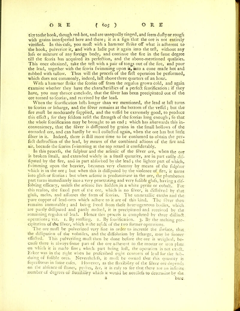 tity tothehook, though red-hot, and are unequally tinged, and feem duftyor rough •with grains interfperfed here and there; it is a fign that the ore is not entirely vitrified. In this-cafe, you muft with a hammer ftrike off what is adherent to the hook, pulverize it, and with a ladle put it again into the teft, without any lofs or mixture of any foreign body, and continue the fire in the fame degree till the fcoria has acquired its perfection, and the above-mentioned qualities. This once obtained, take the teft with a pair of tongs out of the fire, and pour the lead, together with the fcoria fwimming upon it, into a cone made hot and rubbed with tallow. Thus will the procefs of the firft operation be performed, which does not commonly, indeed, laffc above three quarters of an. hour. With a hammer ftrike the fcorias off from the regulus grown cold, and again examine whether they have the chara&eriftics of a perfect fcorification : if they have, you may thence conclude, that the filver has been precipitated out of th$ ore turned to fcorias, and received by the lead. When the fcorification lafts longer than we mentioned, the lead at laft turns to fcorias or litharge, and the filver remains at the bottom of the vclfel; but the fire mull be moderately fupplied, and the veffel be extremely good, to produce this effeCt j for they feldom refill; the ftrength of the fcorias long enough ; fo that the whole fcorification may be brought to an end ; which has afterwards this in- conveniency, that the filver is diffipated by grains in the fmall hollows of the corroded ore, and can hardly be weil collected again, when the ore has but little filver in it. Indeed, there is {till more time to be confumed to obtain the per- fect deltruCtion of the lead, by means of the combined aCtions of the fire and air, becaufe the fcorias fwimming at the top retard it confiderably.. In this procefs, the fulphur and the arfenic of the filver ore, when the ore is broken fmall, and extended widely in a fmall quantity, are in part eafily dif- fipated by the fire, and in part abforbed by the lead ; the lighter part of which, fwimming upon the heavier, becomes very clammy by means of the fulphur which is in the ore ; but when this is diffipated by the-violence of fire, it turns into glafs or fcorias : but when arfenic is predominant in the ore, the plumbeous part turns immediately into a very penetrating and very fufible glafs, having a dif- fotving efficacy, unlefs the arfenic lies hidden.in a white pyrite or cobalt.. For. this reafon, the fixed part of the ore, which is no filver, is diflblved by that glafs, melts, and affumes the form of fcorias. The unmetallic earths-and the. pure copper of lead-ores which adhere to it are of this kind. The filver then remains immutable; and being freed from thefe heterogeneous bodies,, which are partly diffipated and partly melted, it is precipitated and received by the remaining regulus of’lead. Hence this-procefs is completed'by three diftinCt operations; viz. 1. By roafting. 2. By fcorification. 3. By the melting pre- cipitation of the filver, which is the result of the two former operations. The ore-muft be pulverized very fine in order to increafe the ftirface, that, the diffipation of the volatiles, and the diffolution by litharge, may be fooner effefted. This pulverifing muft then be done before the ore is weighed, be- caufe there is alwaysTome part of the ore adherent to the mortar or iron plate, on which it is made- fine; which' part being loft, the operation is not exadt;. Erker was in the right when he prefcribed eight centners of lead Tor the lub- duing of fufible ores. Neverthelefs, it muft be owned that-this quantity is fuperfiuous in fome cafes. However* as the fluxibihty of the. filver ore.depends on the abfence of ftones, pyrites, &c. it is eafy to fee that there are an infinite, number of degrees of fluxtbility which it would be needlefs to determine by the a bare.