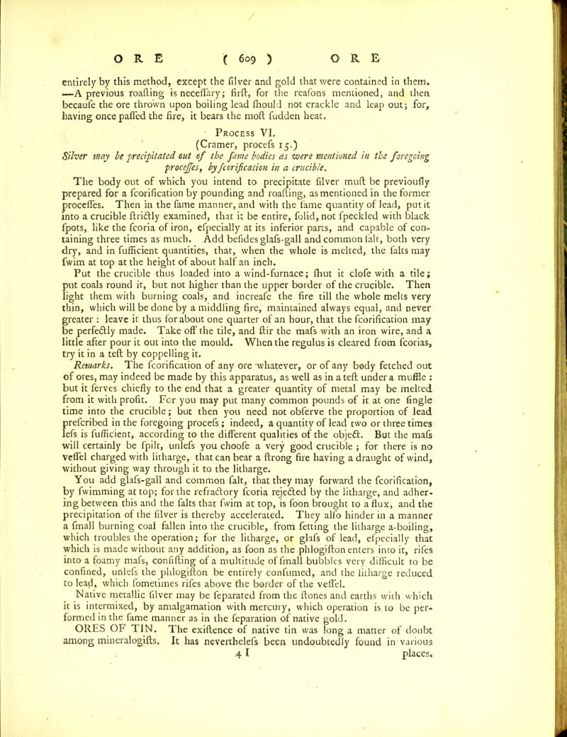 entirely by this method, except the filver and gold that were contained in them, —A previous roafting is neceflary; firft, for the reafons mentioned, and then becaufe the ore thrown upon boiling lead fhould not crackle and leap out; for, having once pafled the fire, it bears the moft fudden heat. Process VI. (Cramer, procefs 15.) Silver may be precipitated out of the fame bodies as were mentioned in the foregoing procejfes, by fcorification in a crucible. The body out of which you intend to precipitate filver muft be previoufly prepared for a fcorification by pounding and roafting, as mentioned in the former procefles. Then in the fame manner, and with the fame quantity of lead, put it into a crucible ftridlly examined, that it be entire, folid, not fpeckled with black fpots, like the fcoria of iron, efpecially at its inferior parts, and capable of con- taining three times as much. Add befides glafs-gall and common fait, both very dry, and in fufficient quantities, that, when the whole is melted, the falts may fwim at top at the height of about half an inch. Put the crucible thus loaded into a wind-furnace; (hut it clofe with a tile; put coals round it, but not higher than the upper border of the crucible. Then light them with burning coals, and increafe the fire till the whole melts very thin, which will be done by a middling fire, maintained always equal, and never greater : leave it thus for about one quarter of an hour, that the fcorification may be perfe&ly made. Take off the tile, and ftir the mafs with an iron wire, and a little after pour it out into the mould. When the regulus is cleared from fcorias, try it in a teft by coppelling it. Remarks. The fcorification of any ore 'whatever, or of any body fetched out of ores, may indeed be made by this apparatus, as well as in a teft under a muffle : but it ferves chiefly to the end that a greater quantity of metal may be melted from it with profit. For you may put many common pounds of it at one Angle time into the crucible; but then you need not obferve the proportion of lead preferibed in the foregoing procefs; indeed, a quantity of lead two or three times lefs is fufficient, according to the different qualities of the object. But the mafs will certainly be fpilt, unlefs you choofe a very good crucible ; for there is no vefiel charged with litharge, that can bear a ftrong fire having a draught of wind, without giving way through it to the litharge. You add glafs-gall and common fait, that they may forward the fcorification, by fwimming at top; for the refra&ory fcoria rejeded by the litharge, and adher- ing between this and the falts that fwim at top, is foon brought to a flux, and the precipitation of the filver is thereby accelerated. They alfo hinder in a manner a fmall burning coal fallen into the crucible, from fetting the litharge a-boiling, which troubles the operation; for the litharge, or glafs of lead, efpecially that which is made without any addition, as foon as the phlogifton enters into it, rifes into a foamy mafs, confifting of a multitude of fmall bubbles very difficult to be confined, unlefs the phlogifton be entirely confumed, and the litharge reduced to lead, which fometimes rifes above the border of the vefiel. Native metallic filver may be feparated from the ftones and earths with which it is intermixed, by amalgamation with mercury, which operation is to be per- formed in the fame manner as in the feparation of native gold. ORES OF TIN. The exiftence of native tin was long a matter of doubt among mineralogifts. It has neverthelefs been undoubtedly found in1 various 41 places.