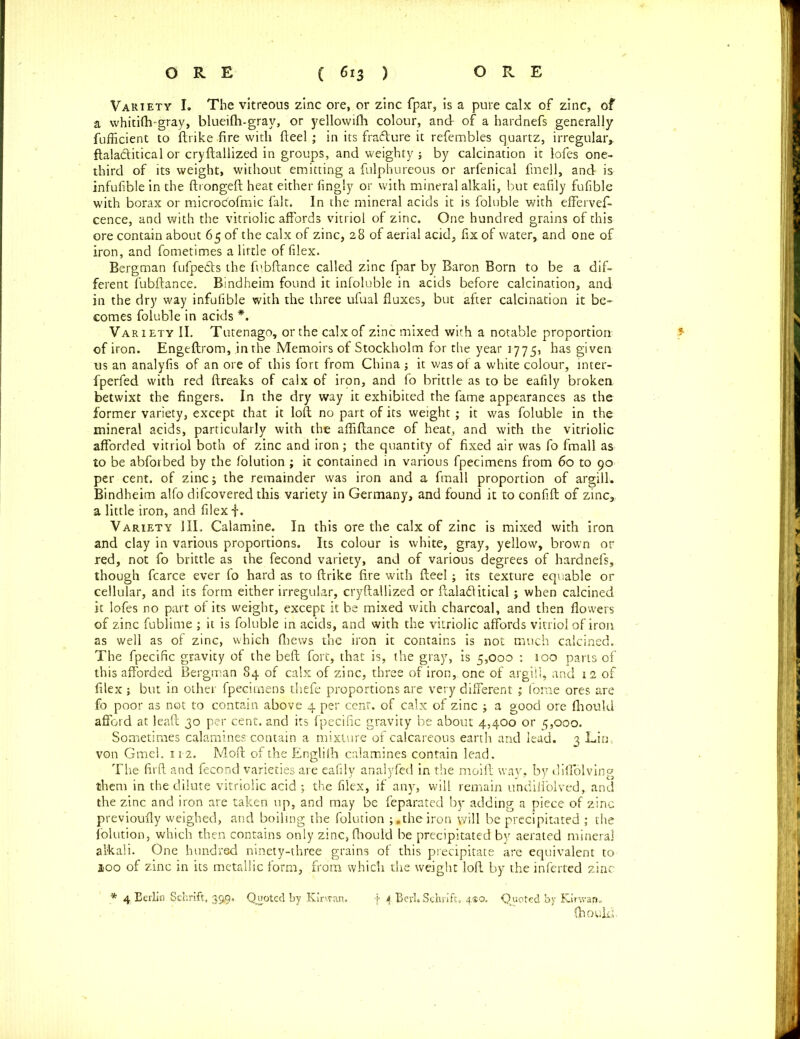 Variety I. The vitreous zinc ore, or zinc fpar, is a pure calx of zinc, of a whitilh-gray, blueifh-gray, or yellowilh colour, and of a hardnefs generally fufficient to ftrike fire with fteel; in its fra&ure it refembles quartz, irregular,, ftaladtitical or cryftallized in groups, and weighty ; by calcination it lofes one- third of its weight, without emitting a fulphureous or arfenical finell, and is infufible in the ftrongeft heat either fingly or with mineral alkali, but eafily fufible with borax or microdofmic fait. In the mineral acids it is foluble with efferves- cence, and with the vitriolic affords vitriol of zinc. One hundred grains of this ore contain about 65 of the calx of zinc, 28 of aerial acid, fix of water, and one of iron, and fometimes a little of filex. Bergman fufpefts the fubftance called zinc fpar by Baron Born to be a dif- ferent fubftance. Bindheim found it infoluble in acids before calcination, and in the dry way infufible with the three ufual fluxes, but after calcination it be- comes foluble in acids *. Variety II. Tutenago, or the calx of zinc mixed with a notable proportion of iron. Engeftrom, .in the Memoirs of Stockholm for the year 1775, has given us an analyfis of an ore of this fort from China ; it was of a white colour, inter- fperfed with red ftreaks of calx of irpn, and fo brittle as to be eafily broken betwixt the fingers. In the dry way it exhibited the fame appearances as the former variety, except that it loft no part of its weight ; it was foluble in the mineral acids, particularly with the afliftance of heat, and with the vitriolic afforded vitriol both of zinc and iron; the quantity of fixed air was fo fmall as to be abforbed by the folution ; it contained in various fpecimens from 60 to 90 per cent, of zinc; the remainder was iron and a fmall proportion of argill. Bindheim alfo difcovered this variety in Germany, and found it to confift of zinc, a little iron, and filex f. Variety HI. Calamine. In this ore the calx of zinc is mixed with iron and clay in various proportions. Its colour is white, gray, yellow, brown or red, not fo brittle as the fecond variety, and of various degrees of hardnefs, though fcarce ever fo hard as to ftrike fire with fteel; its texture equable or cellular, and its form either irregular, cryftallized or ftaladlitical; when calcined it lofes no part of its weight, except it be mixed with charcoal, and then flowers of zinc fublime ; it is foluble in acids, and with the vitriolic affords vitriol of iron as well as of zinc, which {Lews the iron it contains is not much calcined. The fpecific gravity of the beft fort, that is, the gray, is 5,000 : 100 parts of this afforded Bergman 84 of calx of zinc, three of iron, one of argill, and 12 of filex; but in other fpecimens thefe proportions are very different ; fome ores are fo poor as not to contain above 4 per cent, of calx of zinc ; a good ore fliould afford at lead 30 per cent, and its fpecific gravity be about 4,400 or 5,000. Sometimes calamines contain a mixture of calcareous earth and lead. 3 Lin . von Gmel. 112. Moft of the Englifli calamines contain lead. The firft and fecond varieties are eafily analyfed in the moift way. by diffolving them in the dilute vitriolic acid ; the filex, if any, will remain undiffolved,. and the zinc and iron are taken up, and may be feparated by adding a piece of zinc previoufly weighed, and boiling the folution the iron will be precipitated ; the folution, which then contains only zinc, fliould be precipitated by aerated mineral alkali. One hundred ninety-three grains of this precipitate are equivalent to loo of zinc in its metallic form, from which the weight loft by the inferted zinc * 4 Berlin Schrift, 39$. Quoted by Kirvran. f 4 Bevl.Schnft. 4*0. Quoted by Kir wan. Choukl