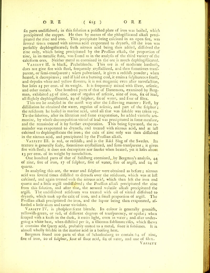 fix parts undiffolved; in this, folution a polifhed plate of iron was boiled, which precipitated the copper. He then by means of the phlogifticated alkali preci- pitated the zinc and iron. This precipitate being calcined in an open fire, was feveral times treated with nitrous acid evaporated to drynefs, till the iron was perfectly dephlogifticated; frefli nitrous acid being then added, dififolved the zinc only, which being precipitated by the Pruffian alkali, the proportion of zinc, in its metallic ftate, was found as in the analyfis of the third variety of the calciform ores. Neither metal as contained in the ore is much dephlogifticated. Variety II. is black, Pecheblende. This ore is, of moderate hardnefs, does not give fire with fteel, frequently cryftallized, and then fometimes tranf- parent, or femi-tranfparent; when pulverized, it gives a reddifh powder; when heated, it decrepitates; and if laid on a burning coal, it emits a fulphureous fmell, and depofes white and yellow flowers; it is not magnetic even after torrefa&ion, but lofes 25 per cent, of its weight. It is frequently mixed with filver, arfenic, and other metals. One hundred parts of that of Danemora, examined by Berg- man, exhibited 45 of zinc, one of regulus of arfenic, nine of iron, fix of lead, allflightly dephlogifticated, 29 of fulphur, fix of water, and four of filex. This ore he analyfed in the moift way after the following manner: Firft, by diftillation he obtained the water, regulus of arfenic, and part of the fulphur; the refiduum he boiled in marine acid, until all that was foluble was taken up. To the folution, after its filtration and fome evaporation, he added vitriolic am- moniac, by whofe decompofition vitriol of lead was precipitated in fome meafurer and the remainder of it by further evaporation. This being feparated, the re- mainder was evaporated to drynefs, and treated with nitrous acid, and at laft calcined to dephlogifticate the iron ; the calx of zinc only was then diflolved in the nitrous acid, and precipitated by the Pruflian alkali. Variety III. is red, or reddifh; and i9 the Rod Slag of the Swedes. Its texture is generally fcaly, fornetimes cryftallized, and femi-tranfparent; it gives fire with fteel; it does not decrepitate nor fmoke when heated, yet it lofes about 13 per cent, of its weight by torrefadVion. One hundred parts of that of Sahlberg contained,, by Bergman’s analyfis, 44 of zinc, five of iron, 17 of fulphur, five of water, five of argill, and 24 of quartz. In analyfing this ore, the water and fulphur were obtained as before ; nitrous acid was feveral times diftilled to drynefs over the refiduum, which was at laft; calcined, and again treated with the nitrous acid, which then left the iron and quartz and a little argill undiffolved ; the Pruflian alkali precipitated the zinc from this folution, and after that, the aerated volatile alkali precipitated the argill. The undiffolved refiduum was treated with oil of vitriol diflolved to drynefs, which took up the calx of iron, and a fmall proportion of argill. The Pruflian alkali precipitated the iron, and the liquor being then evaporated, af- forded a little alum and tartar vitriolate. Variety IV. is phofpborefcent blende. Its colour is generally greenifh, yellowilh-green, or red, of different degrees of tranfparency, or opake; when fcraped with a knife in the dark, it emits light, even in water ; and after under- going a white heat, when diftilled per fe, a filiceous fublimate rifes, which fliews. it contains the fparry acid, probably united to a metal, fince it fublimes. It is almoft wholly foluble in the marine acid in a boiling heat. Bergman found 100 parts of that of Scharfenberg to contain 64 of zinc, five of iron, 20 of fulphur, ,four of fluor acid, fix of water, and one of filex. Variety