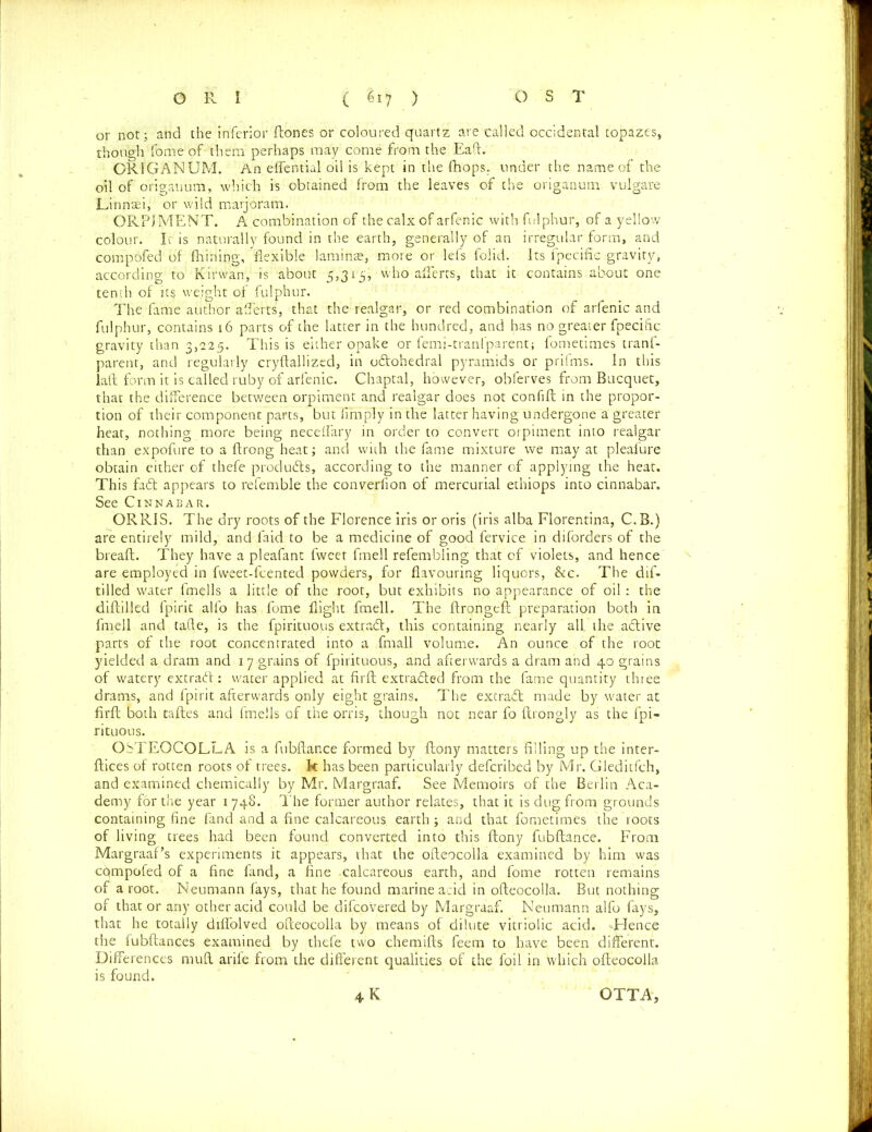 or not; and the inferior dones or coloured quartz are called occidental topazes, though feme of- them perhaps may come from the Eaft. ORIGANUM. An effential oil is kept in the (hops, under the name of the oil of origanum, which is obtained from the leaves of the origanum vulgare Linn^i, or wild marjoram. ORPJMENT. A combination of the calx of arfenic with fulphur, of a yellow colour. Ic is naturally found in the earth, generally of an irregular form, and compofed of fhining, flexible lamina;, more or lefs folid. Its fpecific gravity, according to Kirwan, is about 5,315, who afferts, that it contains about one tenth of ic$ weight of fulphur. The fame author afferts, that the realgar, or red combination of arfenic and fulphur, contains 16 parts of the latter in the hundred, and has no greater fpecific gravity than 3,225. This is either opake or femj-tranfparent; fometimes tranf- parent, and regularly crydallized, in odtohedral pyramids or prifms. in this lad form it is called ruby of arfenic. Chaptal, however, obferves from Bucquet, that the difference between orpiment and realgar does not confift in the propor- tion of their component parts, but (imply in the latter having undergone a greater heat, nothing more being neceffary in order to convert orpiment into realgar than expofure to a ftrong heat; and with the fame mixture we may at pleafure obtain either of thefe products, according to the manner of applying the heat. This fa<d appears to refemble the converfion of mercurial ethiops into cinnabar. See Cinnabar. ORRIS. The dry roots of the Florence iris or oris (iris alba Florentina, C.B.) are entirely mild, and faid to be a medicine of good fervice in diforders of the bread. They have a pleafant fweet fmell refembling that of violets, and hence are employed in fweet-fcented powders, for flavouring liquors, &c. The dif- tilied water fmells a little of the root, but exhibits no appearance of oil : the diddled fpirit alfo has fome flight fmell. The drongeft preparation both in fmell and tade, is the fpirituous extracd, this containing nearly all. the adlive parts of the root concentrated into a fmall volume. An ounce of the root yielded a dram and 17 grains of fpirituous, and afterwards a dram and 40 grains of watery extrabt: water applied at fil'd extradited from the fame quantity three drams, and fpirit afterwards only eight grains. The extradt made by water at fird both tades and fmells of the orris, though not near fo drongly as the fpi- rituous. OSTEOCOLLA is a fubdance formed by Aony matters filling up the inter- dices of rotten roots of trees, k has been particularly defcribed by Mr. Gleditfch, and examined chemically by Mr. Margraaf. See Memoirs of the Berlin Aca- demy for the year 1748. The former author relates, that it is dug from grounds containing fine fand and a fine calcareous earth; and that fometimes the roots of living trees had been found converted into this flony fubdance. From Margraaf’s experiments it appears, that the odeocolla examined by him was cqmpofed of a fine fand, a fine calcareous earth, and fome rotten remains of a root. Neumann fays, that he found marine acid in odeocolla. But nothing of that or any other acid could be difcovered by Margraaf. Neumann alfo fays, that he totally difl'olved odeocolla by means of dilute vitriolic acid. -Hence the fubdances examined by thefe two chemids feern to have been different. Differences mud arife from the different qualities of the foil in which odeocolla is found. 4 K OTTA,