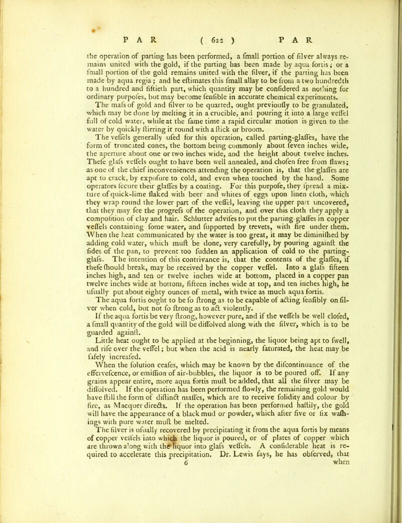 the operation of parting has been performed, a fmall portion of filver always re- mains united with the gold, if the parting has been made by aqua fortis; or a fmall portion of the gold remains united with the filver, if the parting has been made by aqua regia ; and he eftimates this fmall allay to be from a two hundredth to a hundred and fiftieth part, which quantity may be confidered as nothing for ordinary purpofes, but may become fenfible in accurate chemical experiments. The mafsof gold and filver to be quarted, ought previoufly to be granulated, which may be done by melting it in a crucible, and pouring it into a large veffel full of cold water, while at the fame time a rapid circular motion is given to the water by quickly ftirring it round with a flick or broom. The veffels generally ufed for this operation, called parting-glaffes, have the form of truncated cones, the bottom being commonly about feven inches wide, the aperture about one or two inches wide, and the height about twelve inches. Thefe glafs veffels ought to have been well annealed, and chofen free from flaws; as one of the chief inconveniences attending the operation is, that the glafles are apt to crack, by expofure to cold, and even when touched by the hand. Some operators fecure their glafles by a coating. For this purpofe, they ipread a mix- ture of quick-lime flaked with beer and whites of eggs upon linen cloth, which they wrap round the lower part of the veffel, leaving the upper part uncovered, that they may fee the progrefs of the operation, and over this cloth they apply a compofition of clay and hair. Schlutter advifes to put the parting-glaffes in copper veffels containing fome water, and fupported by trevets, with fire under them. When the heat communicated by the water is too great, it may be diminifhed by adding cold water, which mull be done, very carefully, by pouring againft the fides of the pan, to prevent too fudden an application of cold to the parting- glafs. The intention of this contrivance is, that the contents of the glafles, if thefe fhould break, may be received by the copper veffel. Into a glafs fifteen inches high, and ten or twelve inches wide at bottom, placed in a copper pan twelve inches wide at bottom, fifteen inches wide at top, and ten inches high, he ufually put about eighty ounces of metal, with twice as much aqua fortis. The aqua fortis ought to be fo ftrong as to be capable of adling fenfibly on fil- ver when cold, but not fo flrongas to adt violently. If the aqua fortis be very ftrong, however pure, and if the veffels be well clofed, a fmall quantity of the gold will bediffolved along with the filver, which is to be guarded againft. Little heat ought to be applied at the beginning, the liquor being apt to fwell, and rife over the veffel; but when the acid is nearly faturated, the heat may be fafely increafed. When the folution ceafes, which may be known by the difcontinuance of the effervefcence, or emiflion of air-bubbles, the liquor is to be poured off. If any grains appear entire, more aqua fortis muft be added, that all the filver may be diffoived. If the operation has been performed flowly, the remaining gold would have ftill the form of diftind maffes, which are to receive folidity and colour by fire, as Macquer direds. If the operation has been performed haftily, the gold will have the appearance of a black mud or powder, which after five or fix wafh- ings with pure water muft be melted. The filver is ufually recovered by precipitating it from the aqua fortis by means of copper veffels into which the liquor is poured, or of plates of copper which are thrown along with the'liquor into glafs veffels. A confiderable heat is re- quired to accelerate this precipitation. Dr. Lewis fays, he has obferved, that 6 when