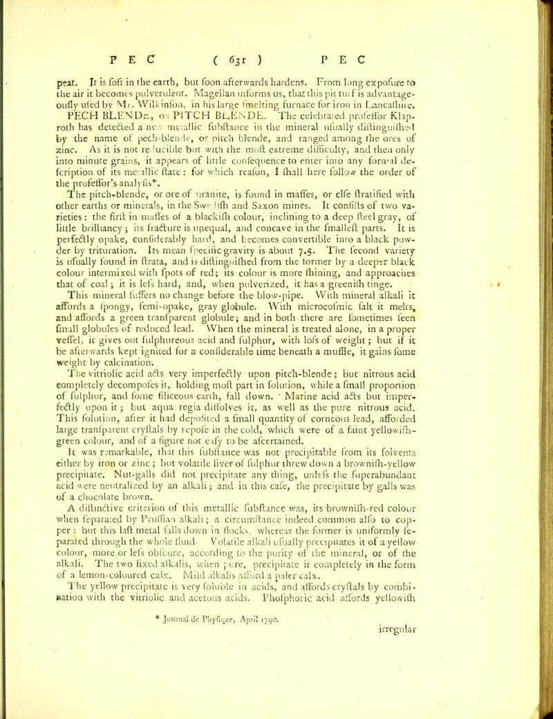 peat. It is Toft in the earth, but foon afterwards hardens. From long expofure to the air it becomes pulverulent. Magellan informs us, that this pit tuif is advantage- oufly ufed by Mr. Wilkinfon, in his large fmelting furnace for iron in Lancalhire. PECH BLENDE, or PITCH BeENDE. The celebrated profeffor Klap- roth has detedled a new metallic fubftance in the mineral ufually diftinguilhed by the name of pech-blende, -or pitch blende, and ranged among the ores of zinc. As it is not reducible but with the moft extreme difficulty, and then only into minute grains, it appears of little confequence to enter into any formal de- fcription of its metallic ftate: for which reafon, I (hall here follow the order of the profeUbr’s-analyfis*. The pitch-blende, or ore of uranite, is found in maffes, or elfe ftratified with other earths or minerals, in the Swe iifh and Saxon mines. It confifts of two va- rieties : the firft in mafles of a blaekifli colour, inclining to a deep fteel gray, of little brilliancy; its frafture is unequal, and concave in the fmalleft parts. It is perfectly opake, confiderably hard, and becomes convertible into a black pow- der by trituration. Its mean fpecilie gravity is about 7.5. The fecond variety i-s ufually found in ftrata, and is diftinguilhed from the former by a deeper black colour intermixed with fpots of red; its colour is more fhining, and approaches that of coal; it is lefs hard, and, when pulverized, it has a greenilh tinge. This mineral fuffers no change before the blow-pipe. With mineral alkali it affords a fporigy, femi-opake, gray globule. With microeofmic fait it melts, and affords a green tranfparent globule; and in both there are fometimes feen fmall globules of reduced lead. When the mineral is treated alone, in a proper veffel, it gives out fulphureous acid and fulphur, with lofs of weight; but if it be afterwards kept ignited for a confiderable time beneath a muffle, it gains fame weight; by calcination: The vitriolic acid affs very imperfe&ly upon pitch-blende; but nitrous acid completely decompofes it, holding moft part in folution, while a fmall proportion of fulphur, and fome filiceous earth, fall down. * Marine acid adts but imper- fectly upon it; but aqua regia diffolves it, as well as the pure nitrous acid. This folution, after it had depofited a fmall quantity of corneous lead, afforded large tranfparent cryftals by repofe in the cold,'which were of a faint yellowifh- green colour, and of a figure not eafy to be afeertained. It was remarkable, that this fubftance was not precipitable from its folvents- either by iron or zinc ; but volatile liver of fulphur threw down a brownifh-yellow precipitate. Nut-galls did not precipitate any thing, unlefs the fuperabundant acid were neutralized by an alkali; and in this-cafe, the precipitate by galls was of a chocolate brown. A dillindtive criterion of this metallic fubftance was, its brownifh-red colour when feparated by Pruffian alkali; a circumftance indeed common alfo to cop- per : but this laft metal falls down in flocks, whereas the former is uniformly fe- parated through the whole fluid- Volatile alkali ufually precipitates it of a yellow colour, - more.or lefs obicure, according to the purity of the mineral, or of the alkali. The two fixed alkalis, when pure, precipitate it completely in the form of a lemon-coloured calx. Mild alkalis afford a paler calx.. The yellow precipitate is very foluble in acids, and affords cryftals by . combi- nation with the vitriolic and acetous acids. Phofphoric acid affords yellowifli Journal de Phyfique, April 1790. irregular