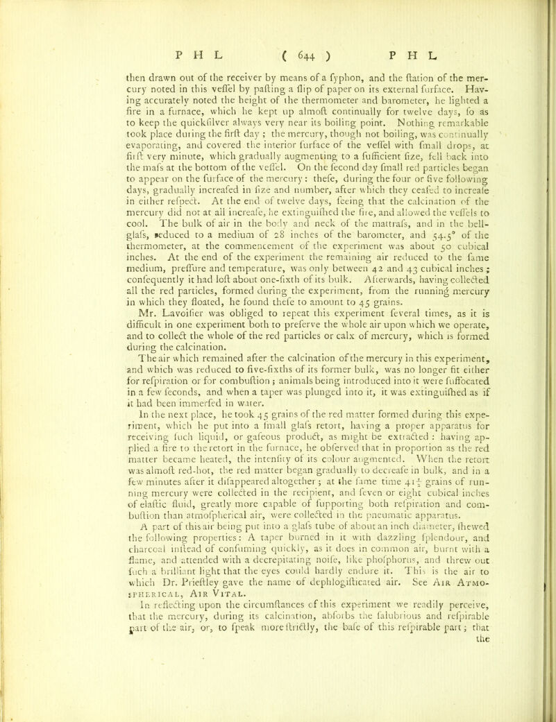 then drawn out of the receiver by means of a fyphon, and the ftation of the mer- cury noted in this veffel by palling a flip of paper on its external furface. Hav- ing accurately noted the height of the thermometer and barometer, he lighted a fire in a furnace, which he kept up almoft continually for twelve days, fo as to keep the quickfilver always very near its boiling point. Nothing remarkable took place during the firft day ; the mercury, though not boiling, was continually evaporating, and covered the interior furface of the veffel with fmall drops, at firft very minute, which gradually augmenting to a fufficient fize, fell back into the mafs at the bottom of the veffel. On the fecond day fmall red particles began to appear on the furface of the mercury : thefe, during the four or five following days, gradually increafed in fize and number, after which they ceafed to increafe in either refpect. At the end of twelve days, feeing that the calcination of the mercury did not at ail increafe, he extinguifhed the fire, and allowed the veffels to cool. The bulk of air in the body and neck of the mattrafs, and in the bell- glafs, seduced to a medium of 28 inches of the barometer, and 54.50 of the thermometer, at the commencement of the experiment was about 50 cubical inches. At the end of the experiment the remaining air reduced to the fame medium, preffure and temperature, was only between 42 and 43 cubical inches; confequently it had loft about one-fixth of its bulk. Afterwards, having collected all the red particles, formed during the experiment, from the running mercury in which they floated, he found thefe to amount to 45 grains. Mr. Lavoifier was obliged to repeat this experiment feveral times, as it is difficult in one experiment both to preferve the whole air upon which we operate, and to colledl the whole of the red particles or calx of mercury, which is formed during the calcination. The air which remained after the calcination of the mercury in this experiment, and which was reduced to five-fixths of its former bulk, was no longer fit either for refpiration or for combuftion ; animals being introduced into it were fuffocated in a few feconds, and when a taper was plunged into it, it was extinguifhed as if it had been immerfed in water. In the next place, he took 45 grains of the red matter formed during this expe- riment, which he put into a fmall glafs retort, having a proper apparatus for receiving fu'ch liquid, or gafeous product, as might be extracted : having ap- plied a fire to the retort in the furnace, he obferved that in proportion as the red matter became heated, the intenfity of its colour augmented. When the retort was almoft red-hot, the red matter began gradually to decreafe in bulk, and in a few minutes after it difappeared altogether; at the fame time 41 f grains of run- ning mercury were collected in the recipient, and feven or eight cubical inches of elaftic fluid, greatly more capable of fupporting both refpiration and com- buftion than atmofpherical air, were collected in the pneumatic apparatus. A part of this air being put into a glafs tube of about an inch diameter, fhewed the following properties: A taper burned in it with dazzling fplendour, and charcoal inltead of confuming quickly, as it does in common air, burnt with a flame, and attended with a decrepitating noife, like phofphorus, and threw out fuch a brilliant light that the eyes could hardly endure it. This is the air to which Dr. Prieftley gave the name of dephlogifticated air. See Air Atmo- spherical, Air Vital. In reflecting upon the circumftances of this experiment we readily perceive, that the mercury, during its calcination, abforbs the falubrious and refpirable part of the air, or, to fpeak more ftriftly, the bafe of this refpirable part; that the