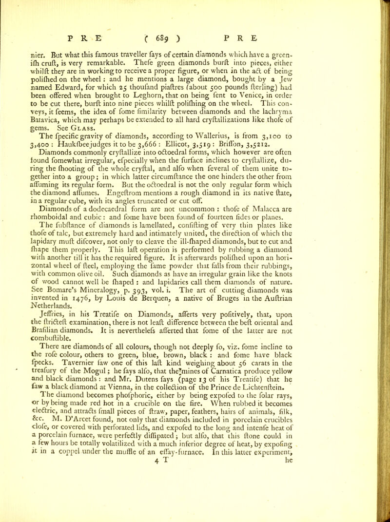 nier. But what this famous traveller fays of certain diamonds which have a green- ifh cruft, is very remarkable. Thefe green diamonds burft into pieces, either whilft they are in working to receive a proper figure, or when in the ad of being polilhed on the wheel: and he mentions a large diamond, bought by a Jew named Edward, for which 25 thoufand piaftres (about 500 pounds fterling) had been offered when brought to Leghorn, that on being fent to Venice, in order to be cut there, burft into nine pieces whilft polifhing on the wheel. This con- veys, it feems, the idea of fome fimilarity between diamonds and the lachryma Batavica, which may perhaps be extended to all hard cryftallizations like thofe of gems. See Glass. The fpecific gravity of diamonds, according to Wallerius, is from 3,100 to 3,400 : Haukfbeejudges it to be 3,666 : Ellicot, 3,519 : Briffon, 3,5212. Diamonds commonly cryftallize into odoedral forms, which however are often found fomewhat irregular, efpecially when the furface inclines to cryftallize, du- ring the fhooting of the whole cryftal, and alfo when feveral of them unite to- gether into a group; in which latter circumftance the one hinders the other from affuming its regular form. But the oftoedral is not the only regular form which the diamond affumes. Engeftrom mentions a rough diamond in its native date, in a regular cube, with its angles truncated or cut off. Diamonds of a dodecaedral form are not uncommon : thofe of Malacca are rhomboidal and cubic : and fome have been found of fourteen fides or planes. The fubftance of diamonds is lamellated, confiding of very thin plates like thofe of talc, but extremely hard and intimately united, the diredtion of which the lapidary mud difcover, not only to cleave the ill-fhaped diamonds, but to cut and fhape them properly. This laft operation is performed by rubbing a diamond with another till it has the required figure. It is afterwards polifhed upon an hori- zontal wheel of fteel, employing the fame powder that falls from their rubbings, with common olive oil. Such diamonds as have an irregular grain like the knots of wood cannot well be Ihaped : and lapidaries call them diamonds of nature. See Bomare’s Mineralogy, p. 393, vol. i. The art of cutting diamonds was invented in 1476, by Louis de Berquen, a native of Bruges in the Auftrian Netherlands. Jeffries, in his Treatife on Diamonds, afferts very pofitively, that, upon the ftridleft examination, there is not leaft difference between thebeft oriental and Brafilian diamonds. It is neverthelefs afferted that fome of the latter are not combuftible. There are diamonds of all colours, though not deeply fo, viz. fome incline to the rofe colour, others to green, blue, brown, black : and fome have black fpecks. Tavernier faw one of this laft kind weighing about 56 carats in the treafury of the Mogul; he fays alfo, that thejmines of Carnatica produce yellow and black diamonds : and Mr. Dutens fays (page 13 of his Treatife) that he faw a black diamond at Vienna, in the collection of the Prince de Lichtenftein. The diamond becomes phofphoric, either by being expofed to the folar rays, or by being made red hot in a crucible on the fire. When rubbed it becomes eledtric, and attracts fmall pieces of ftraw, paper, feathers, hairs of animals, filk, &c. M. D’Arcet found, not only that diamonds included in porcelain crucibles clofe, or covered with perforated lids, and expofed to the long and intenfe heat of a porcelain furnace, were perfectly diffipated; but alfo, that this ftone could in a few hours be totally volatilized with a much inferior degree of heat, by expofing it in a coppel under the muffle of an eftay-furnace. In this latter experiment, 4 T he