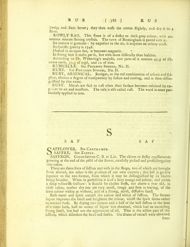 lively, and.fixes betterj they'then walh the cotton flightly, and dry it in a ftove. RQWLY RAG. This ftone is of a dulky or. dark gray colour, with nu- merous minute fhining cryftals. The town of Birmingham is paved with it. Its texture is' granular : by expofure to the air, it acquires an ochrey cruft. Its fpecific gravity is 2748. Heated in an open fire, it becomes magnetic. In ftrong heat it melts per fe, but with more difficulty than bafaltes. According to Dr. Withering’s analyfis, 100 parts of it contain 47,5 of fili- ceous earth, 32,5 of argil, and 20 of iron. RUBICELLE. See Precious Stones, No. II. RUBY. See Precious Stones, No. II. RUBY, ARSENICAL. Realgar, or the red combination of arfenicand ful- phur, obtains a degree of tranfparency by fufion and cooling, and is then aiftin- guilhed by this name. RUST. Metals are faid to ruft when their furface becomes calcined by ex- posure to air and moifture. The calx is alfo called ruft. The word is mote par- ticularly applied to iron. S A F S A F SAFFLOWER. See Carthamus. SAFFRE. See Zaffre. SAFFRON. Crocus fativus C. B. et Lin. The chives or flefhy capillaments growing at the end of the piftil of the flower, carefully picked and prefled together into cakes. There are three forts of faffron met with in the fhops, two of which-are brought from abroad,- the other is the produce of our own country; this laft is greatly fuperior to the two former, from which it may be diftinguifhed by its blades being broader. When in perfedion it is of a fiery orange red colour, and yields a deep yellowifh tindure-: it Ihould be chofen frelh, not above a year , old, in clofe cakes, neither dry nor yet very moift, tough and firm in tearing, of the fame colour within as without, and of a ftrong, acrid, diffufive fmell. Both water and fpirit extract the colour and. virtue of faffron. The forme? liquor improves the fmell and heightens the colour, whilft the fpirit feems rather to weaken both. By drying two ounces and a half of the beft faffron in the heat of a water bath, half an ounce of liquor was obtained, which had an exceeding ftrong fmell, but had not the appearance of oil. This is the adive part of the faffron, which diforders the head and fenfes. ' Six drams of extrad were-obtained. from.