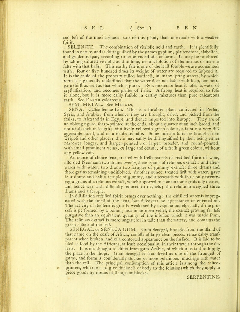 and lefs of the mucilaginous parts of this plant, than one made with a weaker fpirit. SELENITE. The combination of vitriolic acid and earth. It is plentifully found in nature, and is diftinguifhed by the names gypfum, plafter-ftone, alabafter, and gypfeous fpar, according to its intended ufe or form. It may be produced by adding diluted vitriolic acid to lime, or to a folution of the nitrous or marine falts with that bails. This earthy fait is one of the leaf!; foluble we are acquainted with ; four or five hundred times its weight of water are required to fufpend it. It is the caufe of the property called hardnefs, in many fpring waters, by which term it is generally underilood that the water does not lather with foap, nor miti- gate third: as well as that which is purer. By a moderate heat it lofes its water of cryftallization, and becomes plailer of Paris. A ftrong heat is required to fufe it alone, but it is more eafily fufible in earthy mixtures than pure calcareous earth. See Earth calcareous. SEMI-METAL. See Metals. SENA. Caflite fennre Lin. This is a (hrubby plant cultivated in Perfia, Syria, and Arabia ; from whence they are brought, dried, and picked from the ftalks, to Alexandria in Egypt, and thence imported into Europe. They are of an oblong figure, (harp-pointed at the ends, about a quarter of an inch broad, and not a full inch in length ; of a lively yellowilh green colour, a faint not very dif- agreeable fmell, and of .a naufeous tafte. Some inferior forts are brought from Tripoli and other places; thefe may eafily be diftinguilhed by their being either narrower, longer,.and (harper-pointed ; or larger, broader, and round-pointed, with fmall prominent veins ; ar large and obtufe, of a frefh green colour, without any yellow caft. An ounce of choice fena, treated with frefh parcels of re&ifted fpirit of wine>. afforded Neumann two drams twenty.-three grains of refinous extract; and after- wards with water, two drams two fcruples of gummy extract, three drams and three'grains remaining undiffolved. Another ounce, treated firft with water, gave four drams and half a fcruple of gumrpy, and afterwards with fpirit only twenty- eight grains.of a refinous extract, which appeared to contain fome g'rofs oily matter, and hence was with difficulty reduced to drynels; the refiduum weighed three drams and a fcruple. In diftillation rectified fpirit brings over nothing; the diftilled water is impreg- nated with the fmell of the fena, but difcovers no appearance of effential oil. The activity of the fena is greatly weakened by evaporation, efpecially if the pro- cefs is performed by a boiling heat in an open veffei, the extraft proving far lefs purgative than an equivalent quantity of the infufion which it was made from. The refinous extraft is more ungrateful in tafte than the watery, and contains the green colour of the leaf. SENEGAL or SENECA GUM. Gum Senegal, brought from the ifland of that name on the coaft of Africa, confifts of large clear pieces, remarkably tranf- parent when broken, and of a contorted appearance on the furface. It is faid to be ufed as food by the Africans, at leaft occasionally, in their travels through the de- ferts. It is not thought to differ from gum Arabic, of which it is faid to fupply the place in the (hops. Gum Senegal is confidered as one of the ftrongeft of gums, and forms a confiderably thicker or more gelatinous mucilage with water than the reft. The principal confumption of this article is among the c-alico- * printers, who ufe it to give thicknefs or body to the folutions which they apply to piece goods by means of (lamps or blocks. SERPENTINE.