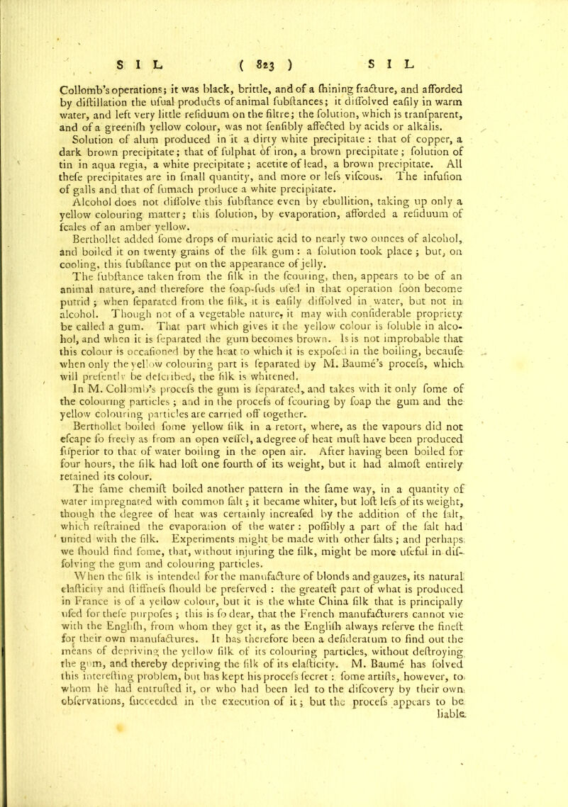 Collomb’s operations; it was black, brittle, and of a fhining fra&ure, and afforded by diftillation the ufual products of animal fubftances; it diffolved eafily in warm water, and left very little refiduum on the filtre; the folution, which js tranfparent, and of a greenifb yellow colour, was not fenfibly affe&ed by acids or alkalis. Solution of alutp produced in it a dirty white precipitate : that of copper, a dark brown precipitate; that of fulphat of iron, a brown precipitate; folution of tin in aqua regia, a white precipitate ; acetite of lead, a brown precipitate. All thefe precipitates are in fmall quantity, and more or lefs vifcous. The infufion of galls and that of fumach produce a white precipitate. Alcohol does not dilfolve this fubftance even by ebullition, taking up only a yellow colouring matter; this folution, by evaporation, afforded a refiduum of fcales of an amber yellow. Berthollet added fome drops of muriatic acid to nearly two ounces of alcohol, and boiled it on twenty grains of the filk gum : a folution took place ; but, on cooling, this fubftance put on the appearance of jelly. The fubftance taken from the filk in the fcouring, then, appears to be of an animal nature, and therefore the foap-fuds ufed in that operation foon become putrid ; when feparated from the filk, it is eafily diffolved in water, but not in alcohol. Though not of a vegetable nature? it may with confiderable propriety be called a gum. That part which gives it the yellow colour is foluble in alco- hol, and when it is feparated the gum becomes brown. Is is not improbable that this colour is occafioned by the heat to which it is expofed in the boiling, becaufe when only the yellow colouring part is feparated by M. Baume’s procefs, which; will prefentlv be delcribed, the filk is whitened. In M. Collomb’s procefs the gum is feparated,, and takes with it only fome of the colouring particles; and in the procefs of fcouring by foap the gum and the yellow colouring particles are carried off together- Berthollet boiled fome yellow filk in a retort, where, as the vapours did not efcape fo freely as from an open veffel, a degree of heat mult have been produced fuperior to that of water boiling in the open air. After having been boiled for four hours, the filk had loft one fourth of its weight, but it had almoft entirely retained its colour. The fame chemift boiled another pattern in the fame way, in a quantity of water impregnated with common fait; it became whiter, but loft lefs of its weight, though the degree of heat was certainly increafed by the addition of the fait,, which reftrained the evaporation of the water : poffibly a part of the fait had ' united with the filk. Experiments might be made with other falts; and perhaps; we (hould find fome, that, without injuring the filk, might be more ufeful in dif- folving the gum and colouring particles. When the filk is intended for the manufacture of blonds and gauzes, its natural! elafticity and ftiffnefs ftiould be preferved : the greateft: part of what is produced, in France is of a yellow colour, but it is the white China filk that is principally ufed for thefe purpofes; this is fo dear, that the French manufacturers cannot vie with the Englifti, from whom they get it, as the Englifh always referve the fineft: for their own manufactures. It has therefore been a defideratum to find out the means of depriving the yellow filk of its colouring particles, without deftroying the gum, and thereby depriving the filk of its elafticity. M. Baume has folved this interefting problem, but has kept his procefs fecretfome artifts,, however, to. whom he had entrufted it, or who had been led to the difeovery by their own, ©bfervations, fticceedcd in the execution of it; but the procefs appears to be. liable.