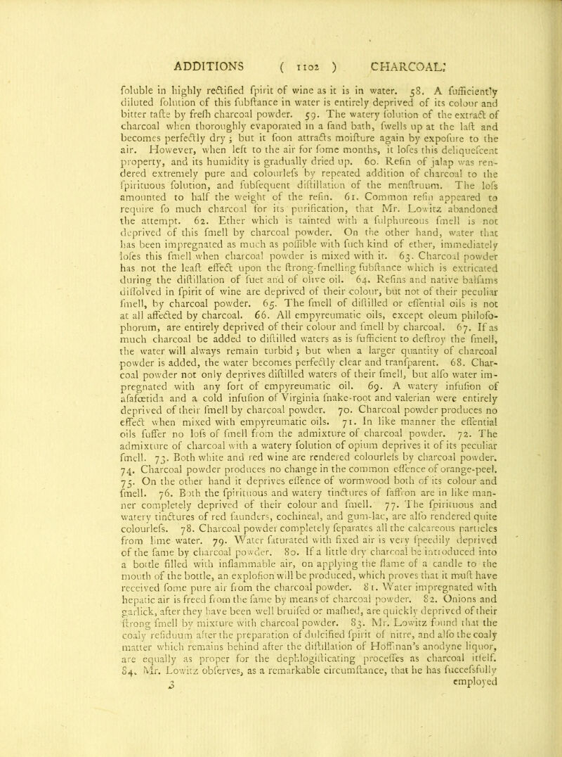 foluble in highly re&ified fpirit of wine as it is in water. 58. A Efficiently diluted folntion of this fubftance in water is entirely deprived of its colour and bitter tafte by frefh charcoal powder. 59. The watery folution of the extfadt of charcoal when thoroughly evaporated in a fand bath, fwells up at the laft and becomes perfe&ly dry ; but it foon attra&s moifture again by expofure to the air. However, when left to the air for fome months, it lofes this deliquefcent property, and its humidity is gradually dried up. 60. Refin of jalap was ren- dered extremely pure and colourlefs by repeated addition of charcoal to the fpirituous folution, and fubfequent diftillation of the menftruum. The lofs amounted to half the weight of the refin. 61. Common refill appeared to require fo much charcoal for its purification, that Mr. Lowitz abandoned the attempt. 62. Ether which is tainted with a fulphureous fmell is not deprived of this fmell by charcoal powder. On the other hand, water that has been impregnated as much as poffible with fuch kind of ether, immediately lofes this fmell when charcoal powder is mixed with it. 63. Charcoal powder has not the lead effedt upon the ftrong-fuelling fubftance which is extricated during the diftillation of fuet and of olive oil. 64. Refins and native baifams diffolved in fpirit of wine are deprived of their colour, but not of their peculiar fmell, by charcoal powder. 65. The fmell of diflilled or efiential oils is not at all affected by charcoal. 66. All empyreumatic oils, except oleum philofo- phorum, are entirely deprived of their colour and fmell by charcoal. 67. If as much charcoal be added to diftilled waters as is fufficient to deftroy the fmell, the water will always remain turbid ; but when a larger quantity of charcoal powder is added, the water becomes perfectly clear and transparent. 68. Char- coal powder not only deprives diftilled waters of their fmell, but alfo water im- pregnated with any fort of empyreumatic oil. 69. A watery infufion of afafcetida and a cold infufion of Virginia lnake-root and valerian were entirely deprived of their fmell by charcoal powder. 70. Charcoal powder produces no effetft when mixed with empyreumatic oils. 71. In like manner the effential oils fuffer no lofs of fmell from the admixture of charcoal powder. 72. The admixture of charcoal with a watery folution of opium deprives it of its peculiar fmell. 73. Both white and red wine are rendered colourlefs by charcoal powder. 74. Charcoal powder produces no change in the common e-flence of orange-peel. 73. On the other hand it deprives eflence of wormwood both of its colour and fmell. 76. Both the fpirituous and watery tin&ures of faffion are in like man- ner completely deprived of their colour and fmell. 77. The fpirituous and watery tinftures of red launders, cochineal, and gum-lac, are alfo rendered quite colourlefs. 78. Charcoal powder completely feparates all the calcareous particles from lime-water. 79. Water faturated with fixed air is very fpeedily deprived of the fame by charcoal powder. 80. If a little dry charcoal be introduced into a bottle filled with inflammable air, on applying the flame of a candle to the mouth of the bottle, an explofion will be produced, which proves that it muft have received fome pure air from the charcoal powder. 8 1. Water impregnated with hepatic air is freed from the fame by means of charcoal powder. 82. Onions and garlick, after they have been well bruifed or mafhed, are quickly deprived of their (trong irnell by mixture with charcoal powder. 83. Mr. Lowitz found that the coaly refiduum after the preparation of dulcified fpirit of nitre, and alfo the coaly matter which remains behind after the diftillation of Hoffman’s anodyne liquor, are equally as proper for the dephlogifticating procefies as charcoal itfelf. 84^ Mr. Lowitz obferves, as a remarkable circumftance, that he has fuccefsfully 2 employed