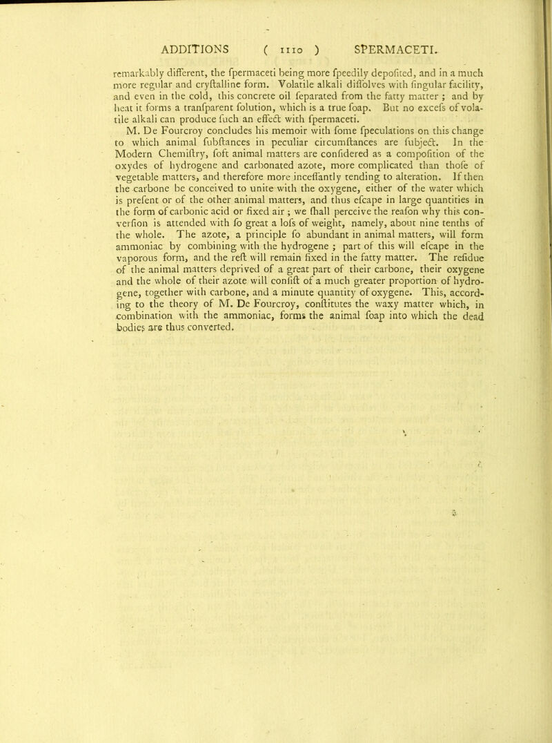 remarkably different, the fpermaceti being more fpeedily depofited, and in a much more regular and cryftalline form. Volatile alkali diffolves with fingular facility, and even in the cold, this concrete oil feparated from the fatty matter ; and by heat it forms a tranfparent folution, which is a true foap. But no excefs of vola- tile alkali can produce fuch an effedt with fpermaceti. M. De Fourcroy concludes his memoir with fome fpeculations on this change to which animal fubftances in peculiar circumftances are fubjedt. In the Modern Chemiftry, foft animal matters are confidered as a compofition of the oxydes of hydrogene and carbonated azote, more complicated than thofe of vegetable matters, and therefore more inceffantly tending to alteration. If then the-carbone be conceived to unite with the oxygene, either of the water which is prefent or of the other animal matters, and thus efcape in large quantities in the form of carbonic acid or fixed air ; we fhall perceive the reafon why this con- verfion is attended with fo great a lofs of weight, namely, about nine tenths of the whole. The azote, a principle fo abundant in animal matters, will form ammoniac by combining with the hydrogene ; part of this will efcape in the vaporous form, and the reft will remain fixed in the fatty matter. The refidue of the animal matters deprived of a great part of their carbone, their oxygene and the whole of their azote will confift of a much greater proportion of hydro- gene, together with carbone, and a minute quantity of oxygene. This, accord- ing to the theory of M. De Fourcroy, conftitutes the waxy matter which, in .combination with the ammoniac, forms the animal foap into which the dead bodies are thus converted.
