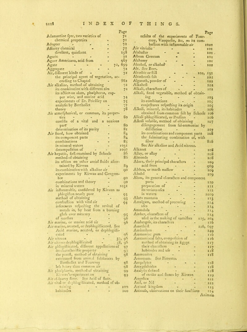 Adamantine fpavytwo varieties of chemical properties Adopter Affinity chemical divellent, quiefcent Agaric Agave Americana, acid from Agate - Aggregate - Air, different kinds of cording to Chaptal Air alkaline, method-of obtaining its combination with different airs its adlion on alum, phefphorus, cap per wire, and marine acid experiments of Dr. Prieftley on analyfis by Berthollet theory Air atmofpherical, or common, its proper- ties - confifts of a vital and a noxious parT determination of its purity Air fixed, how obtained its component parts combinations in mineral waters decompofition of - Air hepatic, firft examined by Scheele method of obtaining its adlion on other aerial fluids afcer- tained by Kirwan its combination with alkaline air experiments by Kirwan and Gengem- bre - 90 combinations and theory - 90 in mineral waters - 1031 Air inflammable, confidered by Kirwan as phlogifton nearly pure - 93 method of obtaining - 93 combuftion with vital air 94 inferences refpedting the revival of metals in, by heat from a burning glafs over mercury - 9 $ of marfhes - - 96 Air marine, or marine acid air - 96 Air marine, aerated, or dephlogifticated. See Acid marine, aerated, cr dephlogifti- cated Air nitrous - - 37. Air nitrous dephlogifticated - 38: Air phlogifticated, different appellations of its chara&eriftic property the pureft, method of obtaining extricated from animal fubltances by Berthollet and Fourcroy lefs heavy than common air Air phofplioric, method of obtaining Kir wan’s experiment on Airof-fparry floor, See Acid of flu6r. Air vital or di phlogifticated, method of ob- taining - - joo habitudes - - 100 Page Page 71 refult* of the experiments of Four- 7i , croy, Vauquelin, &c, on its cora- Y* Bullion with inflammable air 1022 72 Air vitriolic * IOI 158 Alabafter - - IOI 72 Album Grsecum IOI 967 Alchemy - IOt 72, 699 Alcohol, or alkohoh 102 72 Ale. See Beer. 72 Alembic or ftill 102, I32 ac- Aleinbroth fait - - - 102 982 Algaroth, powder of 102 72 Alkaheft 102 72 Alkali, charadlers of - 102 74 75 77 78 80 80 81 *4 84 85 1031 1097 86 86 89 90 Alkali, fixed vegetable, method of obtain- ing . 7 - - 103 its combinations - - ioj conjedlures refpedling its origin 105 Alkali, mineral, its habitudes - 106 obtained from common fait by Scheele 106 Alkali phlogifticated, or Pruflian Alkali volatile, method of obtaining difengagement from fal-ammoniac by diftillation its combinations and component parts the fulminating combination of, with filver See Air alkaline and Acid nitrous. Alkanet - . Allay, or alloy Almonds ... Aloes, the!r principal characters acid from Althea, or marlh mallow Aludel - Alum, its general cliaradlers and component parts - - preparation of its various ufes in waters ■ Aluta montana - - - Amalgam, method of procuring . - ufes j Amandola ... Amber, cliaradlers of - ufed in the making of varnilhes 115. A mbergris, its cliaradlers Amethyft - - ij6 Amianthus - - Ammoniac gum Ammoniacal falts, compofition of method of obtaining in Egypt their charadters habitudes and ufe Ammonites Amomum. See Pimento. Ampelytes - - Amygdaloides Analyfis defined of earths and Hones by Kirwan Angelica - - ' - Anil, or Nil Animal kingdom - Animals, obfervations on their fundlions jo6 107 107 108 826 108 108 108 109 969 109 109 no 112 1029 ”3 114 114 114 114 204 116 697 149 116 116 117 117 118 118 118 118 118 119 122 122 I23 . 124 Animals.