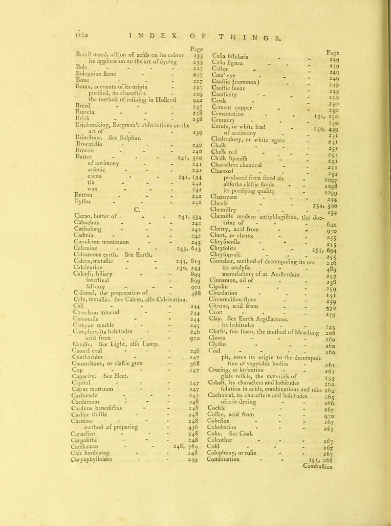 THINGS. Bole Bolognian ftone Button By ffus Page Brazil wood, aft ion of acids on its colour 233 its application to the art of dyeing 233 227 227 Bone ... 227 Borax, accounts of its origin - 227 purified, its characters - 229 the method of refining in Holland 942 Bread - - 237 Breccia - - - 238 Brick - - - 238 Erickmaking, Bergman’s obfervations on the art of - - 239 Erimftone. See Sulphur- Brocatello - - - 240 Bronze - - 240 Butter - - - 241, 500 of antimony - - 241 arfenic - - - 241 cacao - - 241, 534 tin - 242 242 242 242 C. Cacao, butter of - - 241,534 Cabochon - - 242 Cacholong - - - 242 Cadmia - .. 242 Casruleum montanum - - 243 Calamine - - - 243, 613 Calcareous earth. See Earth. Calces,metallic - - 243, 813 Calcination - - 130, 243 Calculi, biliary - - 899 inteftinal - . 899 falivary - - - 901 Calomel, the preparation of - 488 Calx, metallic. See Calces, alfo Calcination. Call - - - 244 Cameleon mineral - - 244 Camomile - - 1 244 Campan marble * - - 245 Camphor, its habitudes - - 246 acid from . - - 970 Candle. See Light, alfo Lamp. Can n el coal - - • 246 Cantharides - - 247 Caoutchoue, or elaftic gum - 368 Cap ... 247 Capacity. See Heat. - Capital - - - 247 Caput mortuum - - 247 Carbuncle - - 247 Cardamom - - - . 248 Carduus benediftus - - 248 Carline thiftle - - 248 Carmine - - 248 method of preparing - 436 Carnelian - - 248 Carpolithi - • 248 Carthamus - - 248, 789 Cafe hardening » - 248 Caryophylloides - - 249 250, 2JS, Cafia fiftularis Cafia lignea Caftor Cats’ eye Cauftic (common) Cauftic lunar Caufticity ' - Cawk Cement copper Cementation Centaury Cerufe, or white lead of antimony Chalcedony, or white agate Chalk . 6 Chalk red Chalk Spanifii Charafters chemical Charcoal produced from fixed.air abforbs elaftic fluids its purifying quality Chatoyant Cheefe Chemiftry Chemifts modern antiphlogiftian, the doc- trine of - Cherry, acid from - . Chert, or chertz Chryfocolla - Chryfolite Chryfoprafe Cinnabar, method of decompofing its pre its analyfis manufactory of at Amftcrdam Cinnamon, oil of Cipolin - Circulation - . Circumcifion-ftone Citrons, acid from Civet - Clay. See Earth Argillaceous, its habitudes Cloths, fine linen, the method of bleachino- Cloves - - ° Clyflus Coal - - - pit, owes its origin to the decompofi- tion of vegetable bodies Coating, or lorcation - glafs veflels, the materials of Cobalt, its charafters and habitudes folution in acids, combinations and ufes Cochineal, its charafters and habitudes ufes in dyeing Cockle Coffee, acid from Cohefion Cohobation Coke. See Coal. Colcothar Cold Colophony, or rofin Combination Page 249 249 249 249 249 249 250 250 250 250 250 439 251 251 25X 25t 251 -2SI 252 1097 .1098 1099 2 54 354» 500 54 641 970 255 255 694 25i 256 489 257 258 259 151 259 970 259 223 206 260 260 260 261, 261 J33 262 264 265 z66 267 970 267 267 - 267 267 - 267 *55* 268 Combuftion