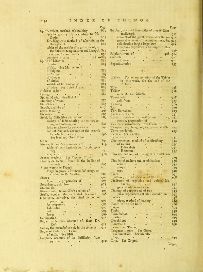 Page Spirit, ardent, method of obtaining 867 fpecific gravity of, according to M. Bories - 867 Dr. Blagden’s method of afeertaining the ftrength of - 868 tables of the real fpecific gravities of, at thedifferenttemperaturesandftrength 87? its adtion, See. on bodies - 878 component parts 881- -884 Spirit of Libavius - 885 of nitre - 885 of fait. See Marine Acid. of fulphur . 885 of Venus - 885 of vinegar - 88; of vitriol . 88; volatile of fal ammoniac . 88; of wine. See Spirit Ardent. 88; Spiritus redlor . 88; Sponge - - 886 Spuma-Maris. See Keffekil. Staining of wood - 886 Staladlites - 887 Starch, analyfis of io;2 Stars, fhooting - 498 Steatites - 887 Steel, its dillindfive chavadlersl . 887 variety of fadts relating to the harden- ing and foftening of - 891 fadfs relative to its cementation 894 cafi, of England, account of the procefs by which it is made - 896 See Iron and Ores of Iron. Stone - 897 Stones, Kirwan’s examination of - 119 table of their hardnefa and fpecific gra- vlty - 37i magnefian - 510 Stones precious. See Precious Stones. Stones, or calculi, found in the bodies of animals . 897 Stone ware, the French . 672 Englifh, procefs for manufadluring, ac- cording to Dr. Watfon - 682 Storax - 901 liquid, the preparation of - 9°3 Strawberry, acid from - 973 Stream tin - 610 Strontionite, Scbmeiffer’s analyfis of 9°3 Stuffs, woollen, the method of bleaching 206 Sublimate, corrofive, the ufual method of preparing 9°; its properties 906 habitudes 9°7 red 909 fweet 999 Sublimation 911 Sugar maple-tree, account of, from Dr. Rufh - 9l3 Sugar, the manufadfure of, in the colonies 914 Sugar of lead. See Lead. of milk. See Milk. Sulphur, account of its diftillation from pyrites * 9:0 i Page Sulphur, obtained from piles of ores at Ram- melfburgh - 921 account of the great works at Solfatara 922 general account of its combinations, See. 923 acidification in the large way 924 Chaptal’s experiments to improve this procefs Sulphur, livers of Sumach acid from Superfaturation 926 488, 924 927 973 >57 Tables. For an enumeration of the Tables in this work, fee the end of the Preface. Talc Tallow mineral. See Mumia. Tamarinds - acid from Tanning ... Tar Tar, Barbadoes - - Tarras, or Terras Tartar, procefs of its purification emetic, preparation of Tclefcope achromatic. See Glafs. Temperature, change of, its general effedfs Terra ponderofa - Terras. See Tarras. Terre verte - Thermometer, method of conftrudting of Celfius Fahrenheit Reaumur Thread, method of dyeing it a violet co- lour - Tin, its characters and combinations acid of alloys - - - - ores - - Tincal - Tinfture, martial alkaline, of Stab! Tindlures of vegetable and animal fub- ftances - ■_ general obfervations on Tinning of copper and of iron pins, experiments of Mr. Gadolin on Tobacco pipes, method of making Tooth of the fea horfe Topaz Tophi Torrefadtion T orften Touchitone Tourmalin Traas. See Tarras. Tragacanth gum. See Gums. Tranfmutation. See Metals. Ttapp Ttip, See Tripoli. 928 928 928 973 929 930 203 931 57* 932 129 372 223 932 932 935 935 935 729 936 937 939 940 941 408 942 942 943 945 948 684 420 693 949 949 949 949 698 949 Tripoli