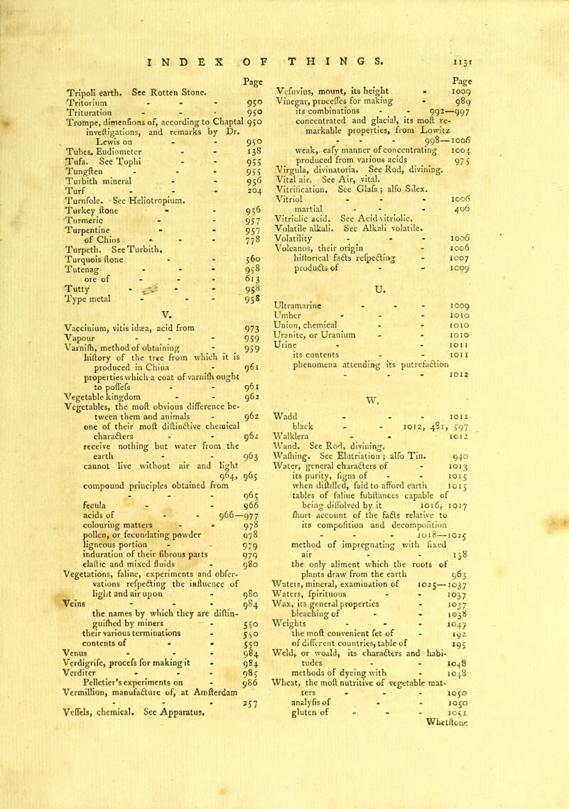 Page Tripoli earth. See Rotten Stone. Tritorium - - - 9 5° Trituration - - • 95° Trompe, dimenfions of, according to Chaptal 950 inveftigations, and remarks by Dr. Lewis on 9$'o Tubes, Eudiometer - - 138 Tufa. See Tophi - - 955 Tungften - - * 95 5 Turbith mineral - - 956 Turf - 204 Turnfole. See Heliotropium. Turkey ftone - - 956 Turmeric - * 957 Turpentine - - 957 of Chios *■ - - 778 Turpeth. See Turbith. Turquois ftone - * 560 Tutenag - - - 958 ore of - - 613 Tutty • - - 958 Type metal - - 958 V. Vaccinium, vitis idasa, acid from 973 Vapour - - 959 Varnifti, method of obtaining - 959 hiiiory of the tree from which it is produced in China - 961 properties which a coat of varnifh ought to poflefs - - 961 Vegetable kingdom - - 962 Vegetables, the moft obvious difference be- tween them and animals - 962 one of their moft diftindtive chemical characters - - 962 receive nothing but water from the earth - - 963 cannot live without air and light 964, 965 compound principles obtained from 965 fecula - - 966 acids of - - 966—977 colouring matters - » 978 pollen, or fecundating powder 978 ligneous portion - - 979 induration of their fibrous parts 979 elaftic and mixed fluids - 980 Vegetations, faline, experiments and obfer- vations refpedting the influence of light and air upon - 980 Veins - 984 the names by which they are diftin- guifhed by miners - - 350 their various terminations - 550 contents of - - 550 Venus - - 984 Verdigrife, procefs for making it - 984 Verditer - - - 985 Pelletier’s experiments on - 986 Vermillion, manufacture of, at Amfterdam 257 Veffels, chemical. See Apparatus. Page Vefuvius, mount, its height - 1009 Vinegar, proceffes for making - 989 its combinations - - 992—997 concentrated and glacial, its moft re- markable properties, from Lowitz 998—1006 weak, eafy manner of concentrating 1004 produced from various acids 97 5 Virgula, divinatoria. See Rod, divining. Vital air. See Air, vital. Vitrification. See Glafs ; alfo Silex. Vitriol - - - 1006 martial - - - 406 Vitriolic acid. See Acid vitriolic. Volatile alkali. See Alkali volatile. Volatility - • - 100 6 Volcanos, their origin - 1006 hiftorical fadts refpedting - 1007 produdts of - - 1009 U. Ultramarine - - 1009 Umber - - - 1010 Union, chemical - - 1010 Uranite, or Uranium ~ - 1010 Urine - - ion its contents - - 1011 phenomena attending its putrefadtion 1012 1012, 481, 597 1012 W. Wadd black Walklera Wand. See Rod, divining. Walhing. See Elutriation ; alfo Tin. 940 Water, general charadters of - 1013 its purity, figns of - - 1015 when diftilled, faid to afford earth 1015 tables of faline fubftances capable of being diffolved by it 1016, 1017 ftiort account of the fadts relative to its compolition and decompofition 1018—1025 method of impregnating with fixed air - - 138: the only aliment which the roots of plants draw from the earth 963 Waters,mineral, examination of 1025—1037 Waters, fpirituous - - io37 Wax, its general properties - 1037 bleaching of - - 1038 Weights - - - 1047 the moft convenient fet of - 192 of different countries, table of 195 Weld, or woald, its charadters and habi- - tudes - - 1048 methods of dyeing with - 1048 Wheat, the moft nutritive of vegetable mat- ters ... 1050 analyfisof - - 1050, gluten of - - - 1051 Whctftone'