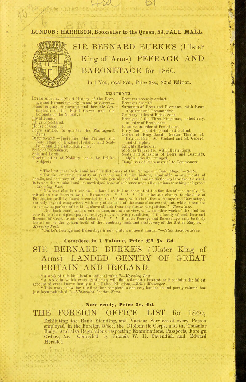 SIR BERNARD BURKE’S (Ulster King of Arms) PEERAGE AND BARONETAGE for i860. In 1 Vol., royal 8vo., Price 38s., 22nd Edition. CONTENTS. IsmoDUCTiox—(Short History of Iho Pecr- !ic iiikI Horoiictiige—riglits ii'nd privileges— - ami origin ; engravings and heraldic des- cri])tions of (he linyal Crown and iho Coronets of (he ^ohili'ly) P.ojal I'iinnly. Kings of Sciltliind. House of Giiclpli. Peers cntilled to quarter the Phintagenet Arms. HicrioKARY — Including (he Peerage and Haronctnge of ICnghiiid, Ireland, and Scot- land, and the United Kingdoin. Scale of Prceedenee. Spiritu:d l.ords. Foreign titles of Xolhlily home by British Subjects. Peerages recently e.vtinct. Peerages claimed. Surnames of Peers and Peeresses, with Heirs Apparent and Presumptive. Courtesy Titles of Eldest Sons. .Peerages of the Three Kingdoms, collectively, in order of Precedence. Baronets in order of Precedence. Privy Councils of Enghind ami Ireland. Orders of Knighthood: Garter, Tliistle, St. Patrick, Batli, St. Michael and St. George, and Gnelphie. Knights Baehehirs. Motioes Translated, with Illustrations. Scats and Mansions of Peers and Baronets, alphabetically arranged. Daughters of Peers married to Commoners. “ The best genealogical and heraldic dictionary of the Peerage and Baronetage.”—Globe. ‘‘ For tlie amazing quantity of jiersonal anil family history, admirable arraugements of details, and accuracy of information, this genealogical and heraldic dictionary is without a rival. It is now the standard anil ackiiowledgod book of referenee upon all questions touching pedigree.” —Moniing Poet. “Itowhere else is there to he found so full an account of the families of men newly ad- mitted to the Peerage or the Baronetage. » ♦ * ♦ q'lm minutest change to the date of Publication will lie i'ound rccor.led in this Volume, which is in fact a Peerage and Baronetage, mil only beyond comparison wilh any other book of the same class c.\tant, but, while it remains as it now isi perfect of its kind, above all risk from any fuliire competition.”—Examiner. “The book contbiues, in one volume, and at one view, what no other work of-the kind has ever done, lie foniplcte past genealogy, and now living condition, of the family of each Peer and Baronef Of Great Britain and Irelanih » * » Burke’s Peerage and Baronetage may be fairly looked on as the golden book of the hereditary rank and aristocracy of the British Empire.— Morning Post. ■ “Burke's Peerage and Bm-onetage is now quite a national annual.”—Illus. London News. CouiHlcte in 1 Volume, I'ricc £2 7s. Gd. SIR BERNARD BURKE’S (Ulster King of- Arms) LANDED GENTRY OF GREAT BRITAIN AND IRELAND. “A work of this kind is of a national v.alue.”—Morning Post. “A wolk in which every gentleman will hnd a domestic interest, as it cuulaius the fullest accouut of every known family in the United Kingdom.—Bell’s Messenger.. “This work, now for the (irst time complete in one very handsome and portly volume, has just becu published.”—Illustrated London News. Koiv ready, Price 2s. Gd. THE FOREIGN OFFICE LIST for 1860, Exhibiting the Bank, Standing, and Tariotis Services of every Person employed in the Foreign Office, the Diplomatic Corps, and the Consular Body. And also Beguhuions respecting Examinations, Passports, Foreign Ordens, &c. Compiled by Francis W. H. Cavendish and Edward Hertslet.