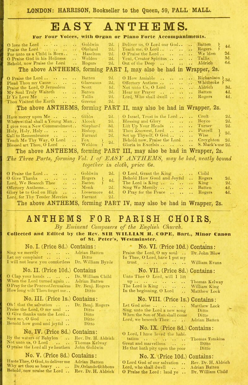 EASY ANTHEMS. For Four Voices, witli Orgrsui or Piano Forte Accompaniments. 0 love the Lord 2d. Deliver us, 0 Lord our God.. .. Batten \ 4^ Praise the Lord 2d. Teach me, 0 Lord .. Rogers >’ For iinto us a Child is Born.. .. Ha.seltou 2il. 0 Praise the I.ord 3d. 0 Praise God in his Holiness .. Weldon 2d. Veni, Creator Spiritus .. .. Tallis .3d. Behold, now Praise the Lord .. Rogers 2d. Out of tlio Deep fid. The above ANTHEMS, forming PART I, may also be had in Wrapper, 2s. 0 Praise the Lord 2d. O How .Vmiable .. Richardson !• 3d Plead Thou my Cause .. 2d. OlVertorv Anthem Praise the Lord, 0 Jerusalem .. Scott Id. Not unto Us, O Lord .. 3d. Mv Soul Truly M aitetli .. Batten 2d. Hear my Prayer 4d. If Ve Love Me .. Tallis 2d. Lord, ^Vho shall dwell .. 4d. Thou Visiteist the Earth G rcene 2d. The above ANTHEMS, forming PART II, may also he had in Wrapper, 2s. Ha\e mercy upon Me (iibbs 2d. Wlierewithal shall a \ ouiig Man.. Aleock 2d. I give vou a New Commandment.. Shephard :ld. Holy, Holy, Holy llisho]) 2d. Call to Uemembrance Vari ant 2d. Teach Me Thy Way, O Lord .. Fox . Blessed art Then, O Lord .. .. M'eldon ) ‘ The above ANTHEMS, forming PAR' 2d. 2d. 2d. O Israel, Trust in the Lord .. .. Croft Blessing and Glory Boyce Lift Up Your Heads Turner Thou Ivnowest, I.ord Purcell ^ Set up Thyself, O God Wise j Behold now, Praise the Lord .. Creyghton Gloria in Excehsis S. IMark'snse 2d. Ill, may also he had in Wrapper, 2s. 2d. 2d. The Three Parts, forming Vol. I of EASY ANTHEMS, may he had, neatly hound together in cloth, price 6s. 0 Praise the Lord . Goldwin 2d. 0 Lord, Grant the King . Child O Give Thanks 4d. Behold How Good and Joyful . Rogers 2d. Lord, We Beseech Thee .. Batter. ) The Lord is King • King 2d. Ofl'erlory Anthems .. Monk 2d. Sing We Merrily . Batten 4d. Glory be to God on High .. I^onsemore 4d. 0 Pray for the Peace . Rogers 4d. Lorilj for Thy Tender Mercies Fanant 2d. The above ANTHEMS, forming PAR' IV, may also be had in Wrapper, 2s. ANTHEMS FOR PARISH CHOIRS, Py Eminent Composers of the English Church. CoUccteti and Edited By the Rev. SIU WILLIAM H. COPE, Bart., Minor Canon of St. Peter's, Westminster. No. I. (Price 8d.) Contains: Sing we merrily Let my complaint I will not leave you eomlorlless Adrian Batten Ditto Dr. M'illiam Byrde * No. VI. (Price lOd.) Contains: Praise the Lord, O my soul .. Dr. John Blow In Thee, O Lord, have I put my trust AVilliam Evans No. II. (Price lOd.) Contains O Clap your hands Dr. William Child When tiie Lord turned again .. Adrian IhiUeu O Pray lor ihc Penceor.lerusalejii Dr. Denj. llogers How long wilt Thou forget me.. Ditto No. III. (Price Is.) Oh ! that the salvation .. Praise the Lord, O my soul .. O tlive thanks unto the Lord.. Save roe, O God Beliold how good and joyful .. No.,IV. (Price 8d.) Contains: By the waters of Babylon .. Kev. Dr. H. Aldrich Not unto us, O Lord .. .. Thomas ICelway O praise the Lord all ye heathen John Goldwin No. V. (Price 8d.) Contains: HasteThee,0 God, to deliver me Adrian Batten Why art thou so heavy .. .. Dr.OrlandoGibbons Behold, now nraise the Lord .. Rev. Dr. H. Aldrich No. VII. (Price 8d.) Contains: Unto Thee O Lord, will I lift op Thomas Kelway The Lord is King William King In the beginning, O Lord .. IMatthew I.oek No. VIII. (Price Is.) Contains: Let God arise Matthew Lock Sing unto the Lord a now song Ditto When the Son of Man shall come Ditto Lord, we be.seech Thee .. ,, Adrian Batten No. IX. (Price 8d.) Contains: O Lord, I have loved the habi- tation Thomas Tomkins Great and max vellous .. .. Ditto He that hath pity upon the poor Ditto No. X. (Price lOd.) Contains: O Lord God of our salvation .. Rev. Dr. H. Aldrich Lord, who .shall dwell .. .. .Adrian Batten O Praise the Lord ; laud ye .. Dr. William Child Contains: Dr. Benj. Rogers Ditto Ditto Ditto Ditto A