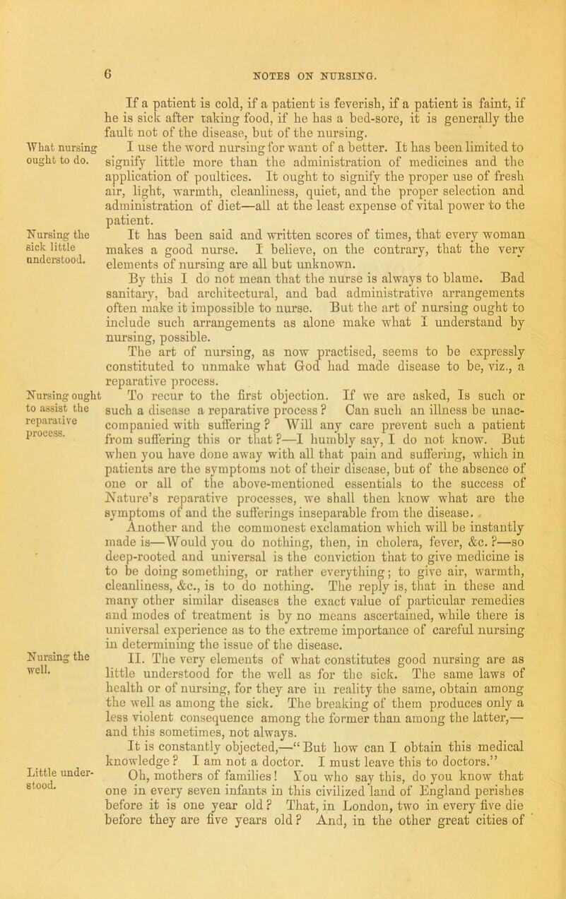 What nursing ought to do. Nursing the sick little understood. Nursing ought to assist the reparative process. Nursing the well. Little under- stood. If a patient is cold, if a patient is feverish, if a patient is faint, if he is sick after taking food, if he has a bed-sore, it is generally the fault not of the disease, but of the nursing. I use the word nursing for want of a better. It has been limited to signify little more than the administration of medicines and the application of poultices. It ought to signify the proper use of fresh air, light, warmth, cleanliness, quiet, aud the proper selection and administration of diet—ail at the least expense of vital power to the patient. It has been said and written scores of times, that every woman makes a good nurse. I believe, on the contrary, that the very elements of nursing are all but unknown. By this I do not mean that the nurse is always to blame. Bad sanitary, had architectural, and bad administrative arrangements often make it impossible to nurse. But the art of nursing ought to include such arrangements as alone make what I understand by nursing, possible. The art of nursing, as now practised, seems to he expressly constituted to unmake what God had made disease to be, viz., a reparative process. To recur to the first objection. If we are asked. Is such or such a disease a reparative process ? Can such an illness be unac- companied with sufiering ? Will any care prevent such a patient from sufiering this or tliat ?—I humbly say, I do not know. But when you have done away with all that pain and sufiering, which in patients are the symptoms not of their disease, hut of the absence of one or all of the above-mentioned essentials to the success of Nature’s reparative processes, we shall then know what are the symptoms of and the sufierings inseparable from the disease. , Another and the commonest exclamation which will be instantly made is—Would you do nothing, then, in cholera, fever, &c. ?—so deep-rooted and universal is the conviction that to give medicine is to be doing something, or rather everything; to give air, warmth, cleanliness, &c., is to do nothing. The reply is, that in these and many other similar diseases the exact value of particular remedies and modes of treatment is by no means ascertained, w'hile there is universal experience as to the extreme importance of careful nursing in determining the issue of the disease. II. The very elements of what constitutes good nursing are as little understood for the well as for the sick. The same laws of health or of nursing, for they are in reality the same, obtain among the well as among the sick. The breaking of them produces only a less violent consequence among the former than among the latter,— and this sometimes, not always. It is constantly objected,—“But how can I obtain this medical knowledge ? I am not a doctor. I must leave this to doctors.” Oh, mothers of families! Tou who say this, do you know that one in every seven infants in this civilized land of England perishes before it is one year old ? That, in London, two in every five die before they are five years old ? And, in the other great cities of