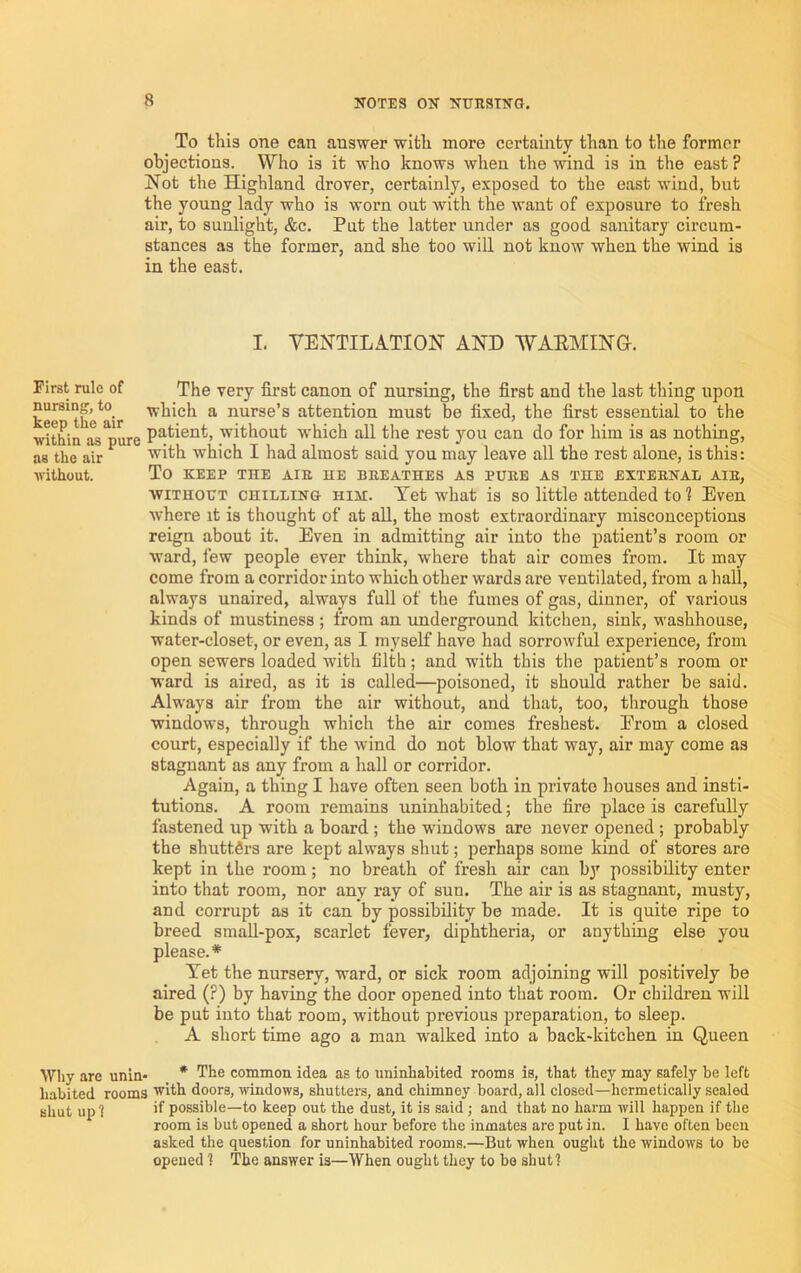 To this one can answer with more certainty than to the former objections. Who is it who knows when the wind is in the east ? Not the Highland drover, certainly, exposed to the east wind, but the young lady who is worn out with the want of exposure to fresh air, to sunlight, &c. Put the latter under as good sanitary circum- stances as the former, and she too will not know when the wind is in the east. I. VENTILATION AND WAEMINO. First rule of The very first canon of nursing, the first and the last thing upon ke^^th’e^air ^ nurse’s attention must be fixed, the first essential to the within as^pure without which all the rest you can do for him is as nothing, as the air which I had almost said you may leave all the rest alone, is this: without. To KEEP THE AIR HE BREATHES AS PURE AS THE EXTERNAL AIR, WITHOUT CHILLING HiH. Tet what is so little attended to 1 Even where it is thought of at aU, the most extraordinary misconceptions reign about it. Even in admitting air into the patient’s room or ward, few people ever think, where that air comes from. It may come from a corridor into which other wards are ventilated, from a hall, always unaired, always full of the fumes of gas, dinner, of various kinds of mustiness ; from an underground kitchen, sink, washhouse, water-closet, or even, as I myself have had sorrowful experience, from open sewers loaded with filth; and with this the patient’s room or ward is aired, as it is called—poisoned, it should rather be said. Always air from the air without, and that, too, through those windows, through which the air comes freshest. Erom a closed court, especially if the wind do not blow that way, air may come as stagnant as any from a hall or corridor. Again, a thing I have often seen both in private houses and insti- tutions. A room remains uninhabited; the fire place is carefully fastened up with a board; the windows are never opened ; probably the shuttgrs are kept always shut; perhaps some kind of stores are kept in the room; no breath of fresh air can by possibility enter into that room, nor any ray of sun. The air is as stagnant, musty, and corrupt as it can by possibility be made. It is quite ripe to breed small-pox, scarlet fever, diphtheria, or anything else you please.* Tet the nursery, ward, or sick room adjoining will positively be aired (?) by having the door opened into that room. Or children will be put into that room, without previous preparation, to sleep. A short time ago a man walked into a back-kitchen in Queen Wliy are unin- * The common idea as to uninhabited rooms is, that they may safely be left liabited rooms with doors, windows, shutters, and chimney board, all closed—hermetically sealed shut iipl if possible—to keep out the dust, it is said; and that no harm will happen if the room is but opened a short hour before the inmates are put in. I have often been asked the question for uninhabited rooms.—But when ought the windows to be opened 1 The answer is—When ought they to be shut ?