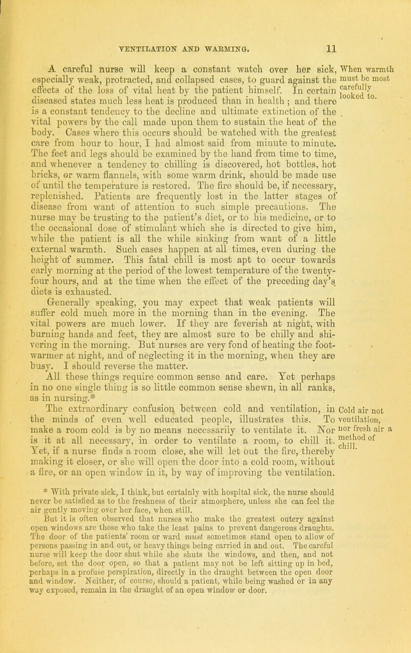 A careful nurse will keep a constant watok over her sick, When warmth especially weak, protracted, and collapsed cases, to guard against the efl’ects of the loss of vital heat by the patient himself. In certain diseased states much less heat is produced tlian in health ; aud there is a constant tendency to the decline and ultimate extinction of the vital powers by the call made upon them to sustain the heat of the body. Cases where this occurs should be watched with the greatest care from hour to hour, I had almost said from minute to minute. The feet and legs should be examined by the hand from time to time, and whenever a tendency to chilling is discovered, hot bottles, hot bricks, or warm flannels, with some warm drink, should be made use of until the temperature is restored. The fire should be, if necessary, replenished. Patients are frequently lost in the latter stages of disease from want of attention to such simple precautions. The nurse may be trusting to the patient’s diet, or to his medicine, or to the occasional dose of stimulant which she is directed to give him, while the patient is all the while sinking from want of a little external warmth. Such cases happen at all times, even during the height of summer. This fatal chill is most apt to occur towards early morning at the period of the lowest temperature of the twenty- four hours, and at the time when the effect of the preceding day’s, diets is exhausted. Generally speaking, you may expect that weak patients will suffer cold much more in the morning than in the evening. The vital powers are much lower. If they are feverish at night, with burning hands and feet, they are almost sure to be chilly aud shi- vering in the morning. But nurses are very fond of heating the foot- warmer at night, and of neglecting it in the morning, when they are busy. I should reverse the matter. All these things require common sense and care. Tet perhaps in no one single thing is so little common sense shewn, in all ranks, as in nursing.* The extraordinary confusion between cold and ventilation, in Cold air not the minds of even well educated people, illustrates tliis. To ventilation, make a room cold is by no means necessarily to ventilate it. ISTor fresh air a is it at all necessary, in order to ventilate a room, to chill it. Tet, if a nurse finds a room close, she will let out the fire, thereby making it closer, or she will open the door into a cold room, without a fire, or au open window iu it, by way of improving the ventilation. * With private sick, I think, but certainly with hospital sick, the nurse should never be satisfied as to the freshness of their atmosphere, unless she can feel the air gently moving over her face, when still. But it is often observed that nurses who make the greatest outcry against open windows arc those who take the least pains to prevent dangerous draughts. The door of the patients’ room or ward miust sometimes stand open to allow of persons passing in and out, or heavy things being carried in and out. The careful nurse will keep the door shut while she shuts the windows, and then, and not before, set the door open, so that a patient may not be left sitting up in bed, perhaps in a profuse perspiration, directly in the draught between the open door and window. Neither, of course, should a patient, while being washed or in any way exposed, remain in the draught of an open window or door.