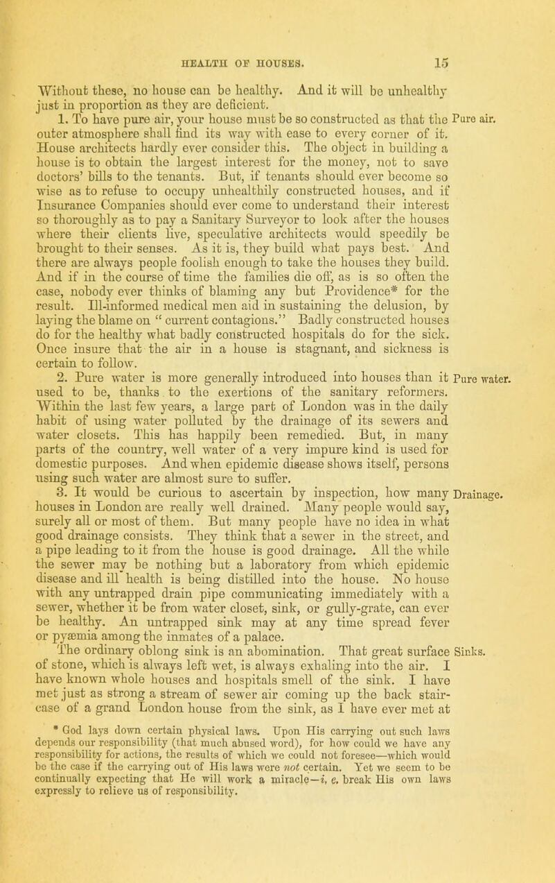 Without these, no house cau bo healthy. And it will be unhealthy just iu proportion as they are deficient. 1. To have pure air, your house must be so constructed as that the Pure air. outer atmosphere shall tind its way with ease to every corner of it. House architects hardly ever consider this. The object in building a house is to obtain the largest interest for the money, not to save doctors’ bills to the tenants. But, if tenants should ever become so wise as to refuse to occupy unhealthily constructed bouses, and if Insurance Companies should ever come to understand their interest so thoroughly as to pay a Sanitaiy Surveyor to look after the houses where their clients live, speculative architects would speedily be brought to their senses. As it is, they build what pays best. And there are always people foolish enough to take the houses they build. And if in the course of time the families die off, as is so often the case, nobody ever thinks of blaming any but Providence* for the result. Ill-informed medical men aid in sustaining the delusion, by laying the blame on “ current contagions.” Badly constructed houses do for the healthy what badly constructed hospitals do for the sick. Once insure that the air in a house is stagnant, and sickness is certain to follow. 2. Pure water is more generally introduced into houses than it Pure water, used to be, thanks to the exertions of the sanitary reformers. Within the last few years, a large part of London was in the daily habit of using water polluted by the drainage of its sewers and water closets. This has happily been remedied. But, in many parts of the country, well water of a very impure kind is used for domestic purposes. And when epidemic disease shows itself, persons using such water are almost sure to suffer. 3. It would be curious to ascertain by inspection, how many Drainage, houses in London are really well drained. Many people would say, surely all or most of them. But many people have no idea in what good drainage consists. They think that a sewer in the street, and a pipe leading to it from the house is good drainage. All the while the sewer may be nothing but a laboratory from which epidemic disease and 111 health is being distilled into the house. No house with any untrapped drain pipe communicating immediately with a sewer, whether it be from water closet, sink, or gully-grate, can ever be healthy. An untrapped sink may at any time spread fever or pyaemia among the inmates of a palace. The ordinary oblong sink is an abomination. That great surface Sinks, of stone, which is always left wet, is always exhaling into the air. I have known whole houses and hospitals smell of the sink. I have met just as strong a stream of sewer air coming up the back stair- case of a grand London house from the sink, as I have ever met at • God lays down certain physical laws. Upon His carrying out such laws depends our responsibility (that much abused word), for how could w’e have any responsibility for actions, the results of which we could not foresee—■which would be the case if the carrying out of His laws were not certain. Yet we seem to be continually expecting that He will work a miracle—i, e, break His own laws expressly to relieve us of responsibility.