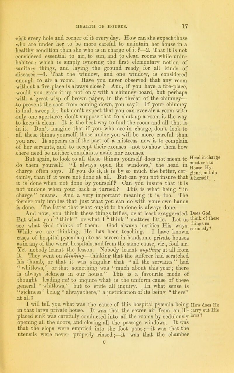 visit every hole and corner of it every day. How can she expect those who are under her to be more careful to maintain her house in a healthy condition than she who is in charge of it ?—2, That it is not considered essential to air, to sun, and to clean rooms while unin- habited; which is simply ignoring the first elementary notion of sanitary things, and laying the ground ready for all kinds of ■diseases.—3. That the window, and one window, is considered ■enough to air a room. Have you never observed that any room without a fire-place is always close ? And, if you have a fire-place, would you cram it up not only with a chimney-board, but perhaps with a great wisp of brown paper, in the throat of the chimney— to prevent the soot from coming down, you say ? If your chimney is foul, sweep it; but don’t expect that you can ever air a room with .only one aperture; don’t suppose that to shut up a room is the way to keep it clean. It is the best way to foul the room and all that is in it. Don’t imagine that if you, who are in charge, don’t look to all these things yourself, those under you will be more careful than you are. It appears as if the part of a mistress now is to complain of her servants, and to accept their excuses—not to show them how there need be neither complaints made nor excuses. But again, to look to all these things yourself does not mean to Head in charge do them yourself. “ I always open the windows,” the head in ^Hv- charge often says. If you do it, it is by so much the better, cer- giene, not do ■tainly, than if it were not done at all. But can you not insure that it herself, it is done when not done by yourself ? Can you insure that it is not undone when your back is turned ? This is what being “ in charge” means. And a very important meaning it is, too. The former only implies that just what you can do with your own hands is done. The latter that what ought to be done is always done. And now, you think these things trifles, or at least exaggerated. Hoes God But what you “ think ” or what I “think ” matters little. Let us think of these ■see what God thinks of them. God always justifies His ways, things so^ While we are thinking. He has been teaching. I have known ^ cases of hospital pyaemia quite as severe in handsome private houses as in any of the worst hospitals, and from the same cause, viz., foul air. Tet nobody learnt the lesson. Nobody learnt anything at all from it. They went on thinJcing—thinking that the sufferer had scratched his thumb, or that it was singular that “aU the servants” had “ whitlows,” or that something was “ much about this year; there is always sickness in our house.” This is a favourite mode of thought—leading not to inquire what is the uniform cause of these general “ whitlows,” but to stifle all inquiry. In what sense is “ sickness” being “ always there,” a justification of its being “ there” at all 1 I will tell you what was the cause of this hospital pysemia being How does He in that large private house. It was that the sewer air from an ill- carry out His placed sink was carefully conducted into all the rooms by sedulously laws? opening all the doors, and closing all the passage windows. It was that the slops were emptied into the foot pans;—it was that the utensils w-ere never properly rinsed;—it was that the chamber c