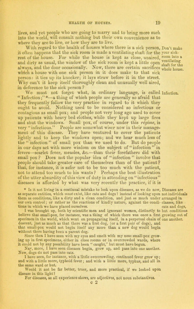 lives, and yet people who are going to marry and to bring more such into the world, will consult nothing but their own convenience as to where they are to live, or how they are to live. With regard to the health of houses where there is a sick person. Don’t make it often happens that the sick room is made a ventilating shaft for the your sick- rest of the house. Por while the house is kept as close, unaired, ^ and dirty as usual, the window of the sick room is kept a little open ghaft^^r°he always, and the door occasionally. Now, there are certain sacrifices ^^oie house which a house with one sick person in it does make to that sick person: it ties up its knocker; it lays straw before it in the street. Why can’t it keep itself thoroughly clean and unusually well aired, in deference to the sick person ? We must not forget what, in ordinary language, is called Infection. “ Infection;”*—a thing of which people are generally so afraid that they frequently follow the very practice in regard to it which they ought to avoid. Nothing used to be considered so infectious or contagious as small pox; and people not very long ago used to cover up patients with heavy bed clothes, while they kept up large fires and shut the windows. Small pox, of course, under this regime, is very “ infectious.” People are somewhat wiser now in their manage- ment of this disease. They have ventured to cover the patients lightly and to keep the windows open; and we hear much less of the “infection” of small pox than we used to do. But do people in our days act with more wisdom on the subject of “infection” in fevers—scarlet fever, measles, &c.—than their forefathers did with small pox ? Does not the popular idea of “infection” involve that people should take greater care of themselves than of the patient ? that, for instance, it is safer not to be too much with the patient, not to attend too much to his wants ? Perhaps the best illustration of the utter absurdity of this view of duty in attending on “infectious” diseases is afforded by what was very recently the practice, if it is * Is it not living in a continual mistake to look upon diseases, as we do now. Diseases are as separate entities, which must exist, like cats and dogs ? instead of looking upon not individuals them as conditions, like a dirty and a clean condition, and just as much under arranged in our own control; or rather as the reactions of kindly nature, against the condi- classes, like tions in which we have placed ourselves. cats and dogs, I was brought up, both by scientific men and ignorant women, distinctly to but conditions believe that small-pox, for instance, was a thing of which there was once a first growing out of specimen in the world, which went on propagating itself, in a perpetual chain of one another, descent, just as much as that there was a first dog, (or a first pair of dogs), and that small-pox would not begin itself any more than a new dog would begin without there having been a parent dog. Since then I have seen with my eyes and smelt with my nose small-pox grow- ing up in first specimens, either in close rooms or in overcrowded wards, where it coidd not by any possibility have been “ caught,” but must have begun. Nay, more, I have seen diseases begin, grow up, and pass into one another. Now, dogs do not pass into cats. I have seen, for instance, with a little overcrowding, continued fever grow up; and with a little more, typhoid fever; and with a little more, typhus, and all in the same ward or hut. Would it not be far better, truer, and more practical, if we looked upon disease in this light 1 For diseases, as all experience shows, are adjectives, not noun substantives. c 2