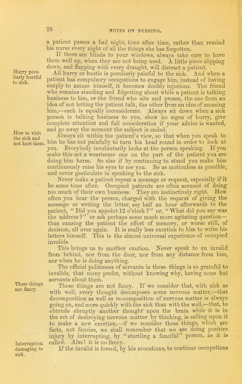 Hurry pecu- liarly hurtful to sick. How to visit the sick and not hurt them. These things not fancy. Interruption damaging to sick. a patient passes a bad nigbt, time after time, ratber than remind bis nurse every night of all the things she has forgotten. If there are blinds to your windovrs, always take care to have them well up, when they are not being used. A little piece slipping down, and flapping with every draught, will distract a patient. All huri’y or bustle is peculiarly painful to the sick. And when a patient has compulsory occupations to engage him, instead of having simply to amuse himself, it becomes doubly injurious. The friend who remains standing and fidgetting about while a patient is talking business to him, or the friend who sits and proses, the one from an idea of not letting the patient talk, the other from an idea of amusing him,—each is equally inconsiderate. Always sit down when a sick person is talking business to you, show no signs of hurry, give complete attention and full consideration if your advice is wanted, and go away the moment the subject is ended. Always sit within the patient’s view, so that when you speak to him he has not painfully to turn his head round in order to look at you. Everybody involuntarily looks at the person speaking. If you make this act a wearisome one on the part of the patient you are doing him harm. So also if by continuing to stand you make him continuously raise his eyes to see you. Be as motionless as possible, and never gesticulate in speaking to the sick. Never make a patient repeat a message or request, especially if it be some time after. Occupied patients are often accused of doing too much of their own business. They are instinctively right. How often you hear the person, charged with the request of giving the message or writing the letter, say half an hour afterwards to the patient “ Did you appoint 12 o’clock ?” or, “What did you say was the address ?” or ask perhaps some much more agitating question— thus causing the patient the effort of memory, or worse stiU, of decision, all over again. It is really less exertion to him to write his letters himself. This is the almost universal experience of occupied invalids. This brings us to another caution. Never speak to an invalid from behind, nor from the door, nor from any distance from him, nor when he is doing anything. The official politeness of servants in these things is so grateful to invalids, that many prefer, without knowing why, having none but servants about them. These things are not fancy. If we consider that, with sick as with well, every thought decomposes some nervous matter,—that decomposition as well as re-composition of nervous matter is always going on, and more quickly with the sick than with the well,—that, to obtrude abruptly another thought upon the brain while it is in the act of destroying nervous matter by thinking, is calling upon it to make a new exertion,—if we consider these things, which are facts, not fancies, we shall remember that we are doing positive injury by interrupting, by “startling a fanciful” person, as it is called. Alas! it is no fancy. If the invalid is forced, by his avocations, to continue occupations