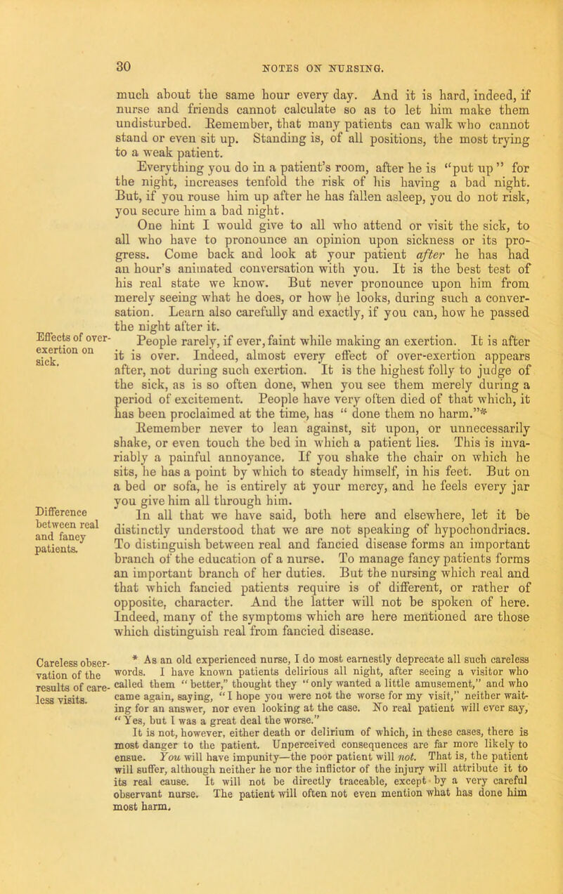 Effects of over- exertion on sick. Difference between real and fancy patients. Careless obser- vation of the results of care- less visits. much about the same hour every day. And it is hard, indeed, if nurse and friends cannot calculate so as to let him make them undisturbed. Remember, that many patients can walk wbo cannot stand or even sit up. Standing is, of all positions, the most trying to a weak patient. Everything you do in a patient’s room, after he is “put up ” for the night, increases tenfold the risk of his having a bad night. But, if you rouse him up after he has fallen asleep, you do not risk, you secure him a bad night. One hint I would give to all who attend or visit the sick, to all who have to pronounce an opinion upon sickness or its pro- gress. Come back and look at your patieut after he has had au hour’s animated conversation with you. It is the best test of his real state we know. But never pronounce upon him from merely seeing what he does, or how he looks, during such a conver- sation. Learn also carefully and exactly, if you can, how he passed the night after it. People rarely, if ever, faint while making an exertion. It is after it is over. Indeed, almost every effect of over-exertion appears after, not during such exertion. It is the highest folly to judge of the sick, as is so often done, when you see them merely during a period of excitement. People have very often died of that which, it has been proclaimed at tbe time, has “ done them no harm.”*^ Remember never to lean against, sit upon, or unnecessarily shake, or even touch the bed in which a patient lies. This is inva- riably a painful annoyance. If you shake the chair on which he sits, he has a point by which to steady himself, in his feet. But on a bed or sofa, he is entirely at your mercy, and he feels every jar you give him all through him. In all that we have said, both here and elsewhere, let it be distinctly understood that we are not speaking of hypochondriacs. To distinguish between real and fancied disease forms an important branch of the education of a nurse. To manage fancy patients forms an important branch of her duties. But the nursing which real and that which fancied patients require is of different, or rather of opposite, character. And the latter will not be spoken of here. Indeed, many of the symptoms which are here mentioned are those which distinguish real from fancied disease. * As an old experienced nurse, I do most earnestly deprecate all sucb careless words. I have known patients delirious all night, after seeing a visitor who called them “ better,” thought they “ only wanted a little amusement,” and who came again, saying, “I hope you were not the worse for my visit,” neither wait- ing for an answer, nor even looking at the case. No real patient will ever say, “Yes, but I was a great deal the worse.” It is not, however, either death or delirium of which, in these cases, there is most danger to the patient. Unperceived consequences are far more likely to ensue. Y<m will have impunity—the poor patient will not. That is, the patient will suffer, although neither he nor the inflictor of the injury will attribute it to its real cause. It will not be directly traceable, except • by a very careful observant nurse. The patient will often not even mention what has done him most harm.