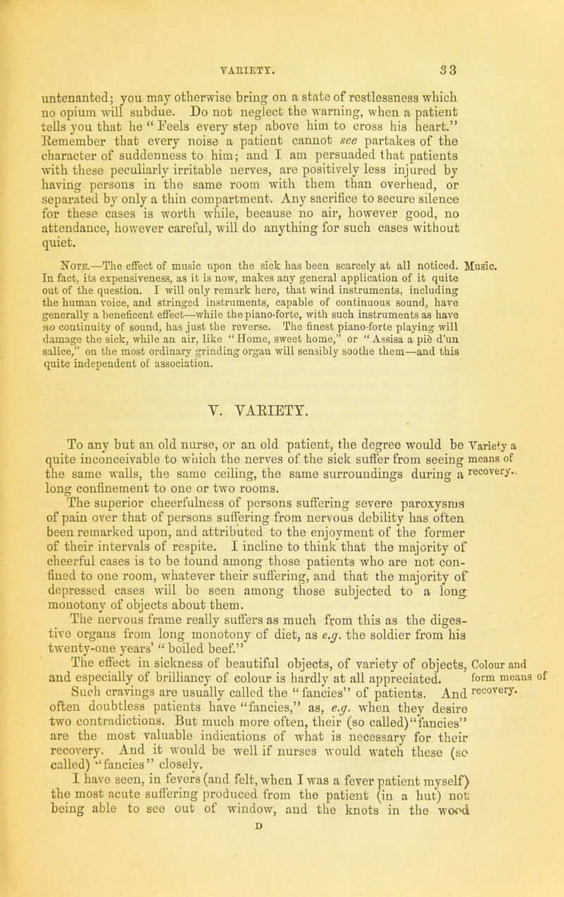 untenanted; you may otherwise bring on a state of restlessness which no opium will subdue. Do not neglect the warning, when a patient tells you that he“b'eels every step above him to cross his heart.” Eemember that every noise a patient cannot see partakes of the character of suddenness to him; and I am persuaded that patients Avith these peculiarly irritable nerves, are positively less injured by having persons in the same room with them than overhead, or separated by only a thin compartment. Any sacrifice to secure silence for these cases is worth while, because no air, however good, no attendance, however careful, will do anything for such cases without quiet. Note.—The effect of music upon the sick has been scarcely at all noticed. Music. In fact, its expensiveness, as it is now, makes any general application of it quite out of the question. I will only remark here, that wind instruments, including the human voice, and stringed instruments, capable of continuous sound, have generally a beneficent effect—while the piano-forte, with sueh instruments as have no continuity of sound, has just the reverse. The finest piano-forte playing will damage the sick, while an air, like “Home, sweet home,” or “Assisa a pife d’un salice,” on the most ordinary grinding organ will sensibly soothe them—and this quite independent of association. V. VAEIETT. To any but an old nurse, or an old patient, the degree would be Variety a quite inconceivable to which the nerves of the sick suft'er from seeing means of the same walls, the same ceiling, the same surroundings during a recovery., long confinement to one or two rooms. The superior cheerfulness of pei'sons suffering severe paroxysms of pain over that of persons suffering from nervous debility has often been remarked upon, and attributed to the enjoyment of the former of their intervals of respite. I incline to think that the majority of cheerful cases is to be found among those patients who are not con- fined to one room, whatever their suffering, and that the majority of depressed cases will be seen among those subjected to a long, monotony of objects about them. The nervous frame really sufters as much from this as the diges- tive organs from long monotony of diet, as e.g. the soldier from his twenty-one years’ “boiled beef.” The effect in sickness of beautiful objects, of variety of objects. Colour and and especially of brilliancy of colour is hardly at all appreciated. to™ means of Sueh cravings are usually called the “ fancies” of patients. And recovery, often doubtless patients have “fancies,” as, e.g. when they desire two contradictions. But much more often, their (so called)“fancies” are the most valuable indications of what is necessary for their recovery. And it would be w'ell if nurses would watch these (so called) “fancies” closely. I have seen, in fevers (and felt, when I was a fever patient myself) the most acute suffering produced from the patient (in a hut) not being able to see out of window, and the knots in the wood D