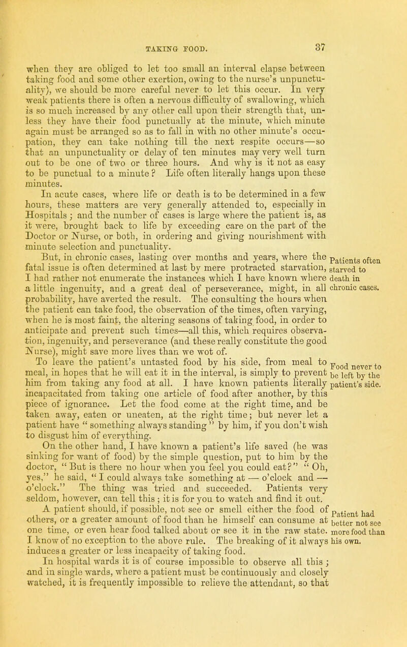 when they are obliged to let too small an internal elapse between taking food and some other exertion, owing to the nurse’s unpunctu- ality), we should be more careful never to let this occur. In very weak patients there is often a nervous difficulty of swallowing, which is so much increased by any other call upon their strength that, un- less they have their food punctually at the minute, which minute again must be arranged so as to fall in with no other minute’s occu- pation, they can take nothing till the next I’espite occurs—so that an unpunctuality or delay of ten minutes may very well turn out to be one of two or three hours. And why is it not as easy to be punctnal to a minute ? Life often literally hangs upon these minutes. In acute cases, where life or death is to be determined in a few hours, these matters are very generally attended to, especially in Hospitals ; and the number of cases is large where the patient is, as it were, brought back to life by exceeding care on the part of the Doctor or Nurse, or both, in ordering and giving nonrishment with minute selection and punctuality. But, in chronic cases, lasting over months and years, where the patients often fatal issue is often determined at last by mere protracted starvation, starved to I had rather not enumerate the instances which I have known where death in a little ingenuity, and a great deal of perseverance, might, in aU chronic cases, probability, have averted the result. The consulting the hours when the patient can take food, the observation of the times, often varying, when he is most faint, the altering seasons of taking food, in order to anticipate and prevent such times—all this, which requires observa- tion, ingenuity, and perseverance (and these really constitute the good Nurse), might save more lives than we wot of. To leave the patient’s untasted food by his side, from meal fo pood never to meal, in hopes that he will eat it in the interval, is simply to prevent him from taking any food at all. I have known patients literally patient’s side, incapacitated from taking one article of food after another, by this piece of ignorance. Let the food come at the right time, and be taken away, eaten or uneaten, at the right time; but never let a patient have “ something always standing ” by him, if you don’t wish to disgust him of everything. On the other hand, I have known a patient’s life saved (he was sinking for want of food) by the simple question, put to him by the doctor, “ But is there no hour when you feel you could eat?’’ “ Oh, yes,” he said, “ I could always take something at — o’clock and — o’clock.” The thing was tried and succeeded. Patients very seldom, however, can tell this ; it is for you to watch and find it out. A patient should, if possible, not see or smell either the food of others, or a greater amount of food than he himself can consume at i,etter not see one time, or even hear food talked about or see it in the raw state, more food than I know of no exception to the above rule. The breaking of it always his own. induces a greater or less incapacity of taking food. In hospital wards it is of course impossible to observe all this ; and in single wards, where a patient must be continuously and closely watched, it is frequently impossible to relieve the attendant, so that