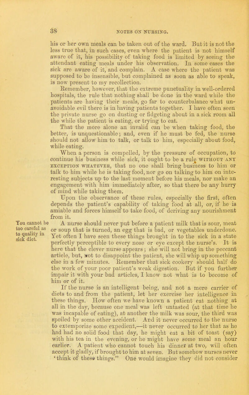 You caanot be too careful as to quality in sick diet. liis or her own meals can be taken out of the ward. But it is not the less true that, in such cases, even where the patient is not himself aware of it, his possibility of taking food is limited by seeing the attendant eating meals under his observation. In some cases the sick are aware of it, and complain. A case where the patient was supposed to be insensible, but complained as soon as able to speak, is now present to my recollection. Bemember, however, that the extreme punctuality in well-ordered hospitals, the rule that nothing shall be done in the ward while the patients are having their meals, go far to counterbalance what un- avoidable evil there is in having patients together. I have often seen the private nurse go on dusting or fidgeting about in a sick room all the while the patient is eating, or trying to eat. That the more alone an invalid can be when taking food, the better, is unquestionable; and, even if he must be fed, the nurse should not allow him to talk, or talk to him, especially about food, while eating. When a person is compelled, by the pressure of occupation, to continue his business while sick, it ought to be a rulg without anx EXCEPTION whateveb, that no one shall bring business to him or talk to him while he is taking food, nor go on talking to him on inte- resting subjects up to the last moment before his meals, nor make an engagement with him immediately after, so that there be any hurry of mind while taking them. Upon the observance of these rules, especially the first, often depends the patient’s capability of taking food at all, or, if he is amiable and forces himself to take food, of deriving any nourishment from it. A nurse should never put before a patient milk that is sour, meat or soup that is turned, an egg that is bad, or vegetables underdone. Yet often I have seen these things brought in to the sick in a state perfectly perceptible to every nose or eye except the nurse’s. It is here that the clever nurse appears ; she will not bring in the peccant article, but, aot to disappoint the patient, she will whip up something else in a few minutes. Bemember that sick cookery should half do the work of your poor patient’s weak digestion. But if you further impair it with your bad articles, I know not what is to become of him or of it. If the nurse is an intelligent being, and not a mere carrier of diets to and from the patient, let her exercise her intelligence in these things. How often we have known a patient eat nothing at all in the day, because one meal was left untasted (at that time he was incapable of eating), at another the milk was sour, the third w'as spoiled by some other accident. And it never occurred to the nurse to extemporize some expedient,—it never occurred to her that as he had had no solid food that day, he might eat a bit of toast (say) with his tea in the evening, or he might have some meal an hour earlier. A patient who cannot touch his dinner at two, will often accept it gladly, if brought to him at seven. But somehow nurses never ‘think of these things.” One would imagine they did not consider