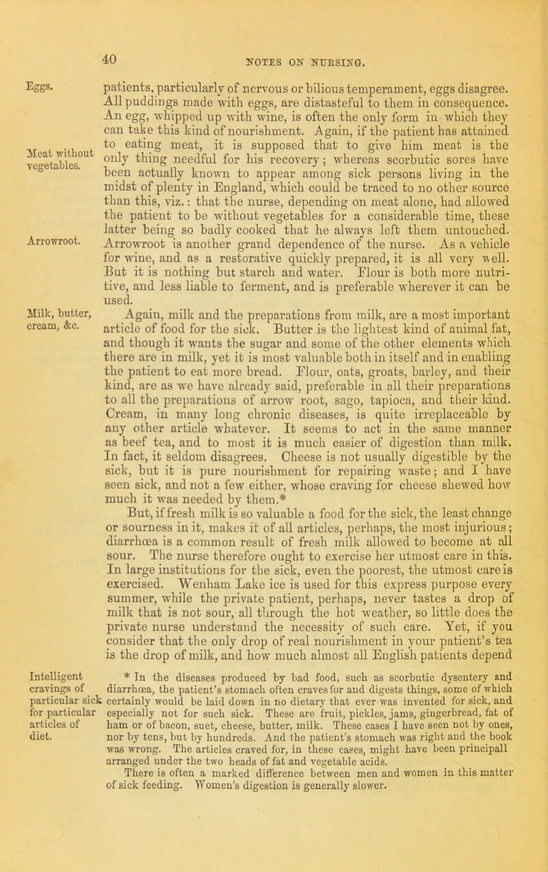 Eggs. Meat without vegetables. Arrowroot. Milk, butter, cream, &c. patients, particularly of nervous or bilious temperament, eggs disagree. All puddings made with eggs, are distasteful to them in consequence. An egg, whipped up with wine, is often the only foi*m in which they can take this kind of nourishment. Again, if the patient has attained to eating meat, it is supposed that to give him meat is the only thing needful for his recovery; whereas scorbutic sores have been actually known to appear among sick persons living in the midst of plenty in England, which could be traced to no other source than this, viz.: that the nurse, depending on meat alone, had allowed the patient to be without vegetables for a considerable time, these latter being so badly cooked that he always left them untouched. Arrowroot is another grand dependence of the nurse. As a vehicle for wine, and as a restorative quickly prepared, it is all very nell. But it is nothing but starch and waW. Flour is both more nutri- tive, and less liable to ferment, and is preferable wherever it can be used. Again, milk and the preparations from milk, are a most important article of food for the sick. Butter is the lightest kind of auimal fat, and though it wants the sugar and some of the other elements which there are in milk, yet it is most valuable both in itself and in enabling the patient to eat more bread. Flour, oats, groats, barley, and their kind, are as we have already said, preferable in all their preparations to all the preparations of arrow root, sago, tapioca, and their land. Cream, in many long chronic diseases, is quite irreplaceable by any other article whatever. It seems to act in the same manner as beef tea, and to most it is much easier of digestion than milk. In fact, it seldom disagrees. Cheese is not usually digestible by the sick, but it is pure nourishment for repairing waste; and I have seen sick, and not a few either, whose craving for cheese shewed how much it was needed by them.* But, if fresh milk is so valuable a food for the sick, the least change or sourness in it, makes it of all articles, perhaps, the most injurious; diarrhoea is a common result of fresh milk allowed to become at all sour. The nurse therefore ought to exercise her utmost care in this. In large institutions for the sick, even the poorest, the utmost care is exercised. Weuham Lake ice is used for this express purpose every summer, while the private patient, perhaps, never tastes a drop of milk that is not sour, all through the hot weather, so little does the private nurse understand the necessity of such care. Yet, if you consider that the only drop of real nourishment in your patient’s tea is the drop of milk, and how much almost aU English patients depend Intelligent * In the diseases produced by bad food, such as scorbutic dysentery and cravings of diarrhoea, the patient’s stomacli often craves for and digests things, some of which particular sick certainly would be laid down in no dietary that ever was invented for sick, and for particular especially not for such sick. These are fruit, pickles, jams, gingerbread, fat of articles of ham or of bacon, suet, cheese, butter, milk. These cases I have seen not by ones, diet. nor by tens, but by hundreds. And the patient’s stomach was right and the book was wrong. The articles craved for, in these cases, might have been principall arranged under the two heads of fat and vegetable acids. There is often a marked difference between men and women in this matter of sick feeding. Women’s digestion is generally slower.