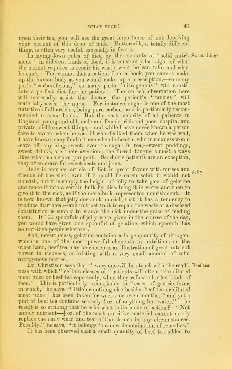 upon their tea, you -will see the great importance of not depriving your patient of this drop of milk. Buttermilk, a totally different thing, is often very useful, especially in fevers. In laying down rules of diet, by the amounts of “ solid nutri- ment ” in different kinds of food, it is constantly lost sight of what the patient requires to repair his waste, what he can take and what he can’t. Ton cannot diet a patient from a book, you cannot make up the human body as you would make up a prescription,—so many parts '• carboniferous,” so many parts “ nitrogenous ” will consti- tute a perfect diet for the patient. The nurse’s observation here will materially assist the doctor—the patient’s “fancies” wiU materially assist the nurse. For instance, sugar is one of the most nutritive of all articles, being pure carbon, and is particularly recom- mended in some books. But the vast majority of all patients in England, young and old, male and female, rich and poor, hospital and private, dislike sweet things,—and while I have never known a person take to sweets when he was ill who disliked them when he was well, I have known many fond of them when in health, who in sickness would leave off anything sweet, even to sugar in tea,—sweet puddings, sweet drinks, are their aversion; the furred tongue almost always likes what is sharp or pungent. Scorbutic patients are an exception, they often crave for sweetmeats and jams. Jelly is another article of diet in great favour with nurses and friends of the sick; even if it could be eaten solid, it would not nourish, but it is simply the height of folly to take oz. of gelatine and make it into a certain bulk by dissolving it in water and then to give it to the sick, as if the mere bulk represented nourishment. It is now known that jelly does not nourish, that it has a tendency to produce diarrhoea,—and to trust to it to repair the waste of a diseased constitution is simply to starve the sick under the guise of feeding them. If 100 spoonfuls of jelly were given in the course of the day, you would have given one spoonful of gelatine, which spoonful has no nutritive power whatever. And, nevertheless, gelatine contains a large quantity of nitrogen, which is one of the most powerful elements in nutrition; on the other hand, beef tea may be chosen as an illustration of great nutrient power in sickness, co-existing with a very small amount of solid nitrogenous matter. Dr. Christison says that “ every one will be struck with the readi- ness with which” certain classes of “patients will often take diluted meat juice or beef tea repeatedly, when they refuse all other kinds of food.” This is particularly remarkable in “cases of gastric fever, in which,” he says, “little or nothing else besides beef tea or diluted meat juice ” has been taken for weeks or even months, “ and yet a pint of beef tea contains scarcely ^oz. of anything but water,”—the result is so striking that he asks what is its mode of action ? “ Not simply nutrient—J oz. of the most nutritive material cannot nearly replace the daily wear and tear of the tissues in any circumstances. Possibly,” he says, “it belongs to a new denomination of remedies.” It has been observed that a small quantity of beef tea added to Sweet things JeUy Beef tea.