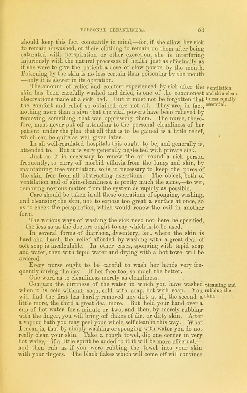 riiUSOITAL CLEAKIINESS. should keep this flict constantly in mind,—for, if she allow her sick to remain unwashed, or their clothing <0 remain on them after being saturated with perspiration or other excretion, she is interfering injuriously with the natural processes of health just as effectually as if she were to give the patient a dose of slow poison by the mouth. Poisoning by the skin is no less certain than poisoning by the mouth —only it is slower in its operation. The amount of relief and comfort experienced by sick after the Ventilation skin has been carefully washed and dried, is one of the commonest and skin-clean- observations made at a sick bed. But it must not be forgotten that Hness equally the comfort aud relief so obtained are not all. They are, in fact, essential, nothing more than a sign that the vital powers have been relieved by removing something that was oppressing them. The nurse, there- fore, must never put off attending to the personal cleanliness of her patient under the plea that all that is to be gained is a little relief, which can be quite as well given later. In all well-regulated hospitals this ought to be, and generally is, attended to. But it is very generally neglected with private sick. Just as it is necessary to renew the air round a sick person frequently, to carry off morbid effluvia from the lungs and skin, by maintaining free ventilation, so is it necessary to keep the pores of tlie skin free from all obstructing excretions. The object, both of ventilation and of skin-cleanliness, is pretty much the same,—to wit, removing noxious matter from the system as rapidly as possible. Care should be taken in all these operations of sponging, washing, and cleansing the skin, not to expose too great a surface at once, so as to check the perspiration, which would renew the evil in another form. The various ways of washing the sick need not here be specified, —the less so as the doctors ought to say which is to be used. In several forms of diarrhoea, dysentery, &c., where the skin is hard and harsh, the relief afforded by washing with a great deal of soft soap is incalculable. In other cases, sponging with tepid soap aud water, then with tepid water and drying with a hot towel will be ordered. Every nurse ought to be careful to wash her hands very fre- quently during the day. If her face too, so much the better. One word as to cleanliness merely as cleanliness. Compare the dirtiness of the water in which you have washed Steaming and when it is cold without soap, cold with soap, hot with soap. Ton rubbing the will find the first has hardly removed any dirt at all, the second a ®hin. little more, the third a great deal more. But hold your hand over a cup of hot water for a minute or two, and then, by merely rubbing with the finger, you will bring off flakes of dirt or dirty skin. After a vapour bath you may peel your whole self clean'in this way. What I mean is, that by simply washing or sponging with water you do not really clean your skin. Take a rough towel, dip one corner in very hot water,—if a little spirit be added to it it will be more effectual,— aud then rub as if you were rubbing the towel into your skin with your fingers. The black flakes which will come off will convince