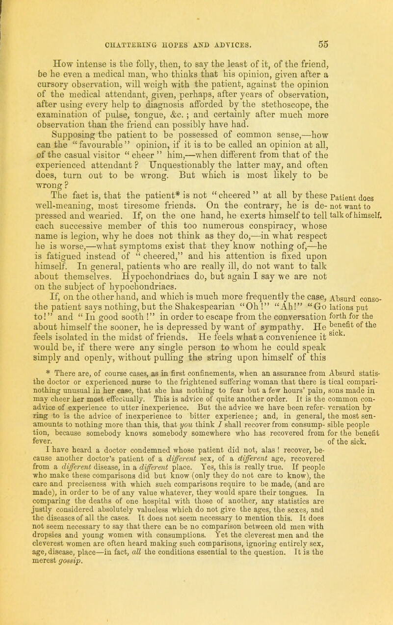 How intense is the folly, then, to say the least of it, of the friend, be he even a medical man, who thinks that his opinion, given after a cursory observation, will weigh with the patient, against the opinion of the medical attendant, given, perhaps, after years of observation, after using every help to diagnosis afforded by the stethoscope, the examination of pulse, tongue, &c. ; and certainly after much more observation than the friend can possibly have had. Supposing the patient to be possessed of common sense,—how can the “favourable” opinion, if it is to be called an opinion at all, of the casual visitor “ cheer ” him,—when different from that of the experienced attendant ? Unquestionably the latter may, and often does, turn out to be wrong. But which is most likely to be wrong ? The fact is, that the patient* is not “cheered” at all by these patient does well-meaning, most tiresome friends. On the contrary, he is de- not want to pressed and wearied. If, on the one hand, he exerts himself to tell talk of himself, each successive member of this too numerous conspiracy, whose name is legion, why he does not think as they do,—in what respect he is worse,—what symptoms exist that they know nothing of,—he is fatigued instead of “ cheered,” and his attention is fixed upon himself. In general, patients who are really ill, do not want to talk about themselves. Hypochondriacs do, but again I say we are not on the subject of hypochondriacs. If, on the other hand, and which is much more frequently the case. Absurd conso- the patient says nothing, but the Shakespearian “Oh !” “Ah!” “Gro lations put to!” and “ In good sooth !” in order to escape from the conversation fortk for the about himself the sooner, he is depressed by want of sympathy. He of the feels isolated in the midst of friends. He feels what a convenience it ’ would be, if there were any single person to whom he could speak simply and openly, withont pulling the string upon himself of this * There are, of course cases, as in first confinements, when an assurance from Absurd statis- the doctor or experienced nurse to the frightened suffering woman that there is tical compari- nothing imusual in her case, that she has nothing to fear but a few hours’ pain, sons made in may cheer her most effectually. This is advice of quite another order. It is the common con- advice of experience to utter inexperience. But the advice we have been refer- versation by ring to is the advice of inexperience to bitter experience; and, in general, the most sen- amounts to nothing more than this, that you think I shall recover from consump- sible people tion, because somebody knows somebody somewhere who has recovered from for the benefit fever. of the sick. I have heard a doctor condemned whose patient did not, alas I recover, be- cause another doctor’s patient of a different sex, of a different age, recovered from a different disease, in a different place. Yes, this is really true. If people who make these comparisons did but know (only they do not care to know), the care and preciseness with which such comparisons require to be made, (and arc made), in order to be of any value whatever, they would spare their tongues. In comparing the deaths of one hospital with those of another, any statistics arc justly considered absolutely valueless which do not give the ages, the sexes, and the diseases of all the cases. It does not seem necessary to mention this. It does not seem necessary to say that there can be no comparison between old men with dropsies and young women with consumptions. Yet the cleverest men and the cleverest women are often heard making such comparisons, ignoring entirely sex, age, disease, place—in fact, aU the conditions essential to the question. 11 is the merest gossip.