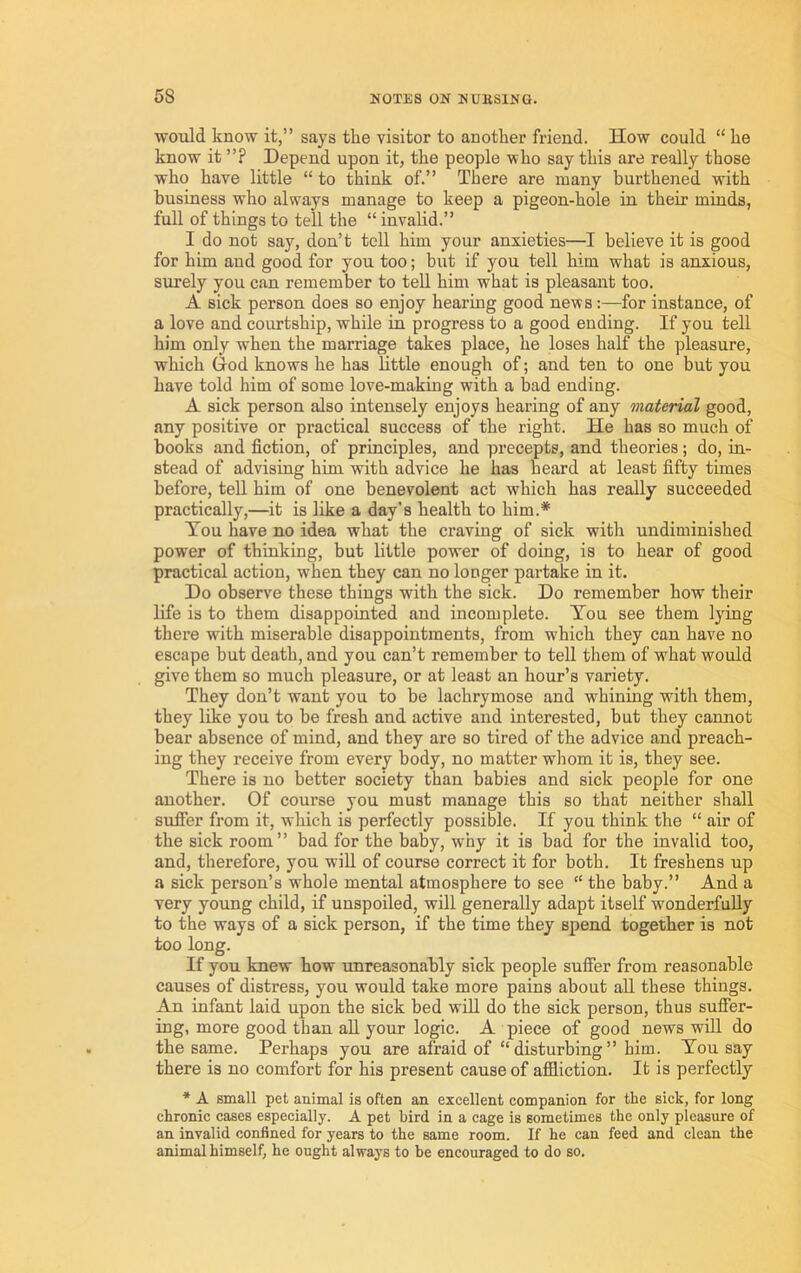would know it,” says the visitor to another friend. How could “ he know it ”? Depend upon it, the people who say this are really those who have little “ to think of.” There are many burthened with business who always manage to keep a pigeon-hole in their minds, full of things to tell the “invalid.” I do not say, don’t tell him your anxieties—I believe it is good for him and good for you too; but if you tell him what is anxious, simely you can remember to tell him what is pleasant too. A sick person does so enjoy hearing good news:—for instance, of a love and courtship, while in progress to a good ending. If you tell him only when the marriage takes place, he loses half the pleasure, which (xod knows he has httle enough of; and ten to one but you have told him of some love-making with a bad ending. A sick person also intensely enjoys hearing of any material good, any positive or practical success of the right. He has so much of books and fiction, of principles, and precepts, and theories; do, in- stead of advising him with advice he has heard at least fifty times before, tell him of one benevolent act which has really succeeded practically,—it is like a day’s health to him.* Tou have no idea what the craving of sick with undiminished power of thinking, but little power of doing, is to hear of good practical action, when they can no longer partake in it. Do observe these things with the sick. Do remember how their life is to them disappointed and incomplete. Tou see them lying there with miserable disappointments, from which they can have no escape but death, and you can’t remember to tell them of what would give them so much pleasure, or at least an hour’s variety. They don’t want you to be lachrymose and whinuig with them, they like you to be fresh and active and interested, but they cannot bear absence of mind, and they are so tired of the advice and preach- ing they receive from every body, no matter whom it is, they see. There is no better society than babies and sick people for one another. Of course you must manage this so that neither shall sufier from it, which is perfectly possible. If you think the “ air of the sick room” bad for the baby, why it is bad for the invalid too, and, therefore, you will of course correct it for both. It freshens up a sick person’s whole mental atmosphere to see “ the baby.” And a very young child, if unspoiled, will generally adapt itself wonderfully to the ways of a sick person, if the time they spend together is not too long. If you knew how unreasonably sick people suffer from reasonable causes of distress, you would take more pains about all these things. An infant laid upon the sick bed wiU do the sick person, thus suffer- ing, more good than aU your logic. A piece of good news will do the same. Perhaps you are afraid of “disturbing” him. Tou say there is no comfort for his present cause of affliction. It is perfectly * A small pet animal is often an excellent companion for the sick, for long chronic cases especially. A pet bird in a cage is sometimes the only pleasure of an invalid confined for years to the same room. If he can feed and clean the animal himself, he ought always to be encouraged to do so.