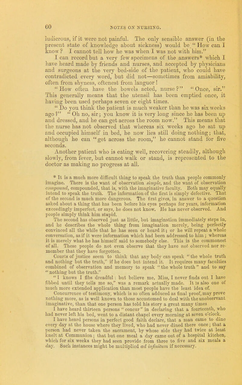 ludicrous, if it were not painful. The only sensible answer (in the present state of knowledge about sickness) would be. “ How can I know ? I cannot tell how he was when I was not with him.” I can record but a very few specimens of the answers*- which I have heard made by friends and nurses, and accepted by physicians and surgeons at the very bed-side of the patient, who could have contradicted every word, but did not—sometimes from amiability, often from shyness, oftenest from languor ! “How often have the bowels acted, nurse?” “Once, sir.” This generally means that the utensil bas been emptied once, it having been used perhaps seven or eight times. “ Do you think the patient is much weaker than he was sixAveeks ago ?” “ Oh no, sir; you know it is very long since he has been up and dressed, and he can get across the room now.” This means that the nm-se has not observed that whereas six weeks ago he sat up and occupied himself in bed, be now lies still doing nothing; that, although he can “get across the room,” he cannot stand for five seconds. Another patient who is eating well, recovering steadily, although slowly, from fever, but cannot walk or stand, is represented to the doctor as making no progress at all. * It is a much more difficult thing to speak the truth than people commonl}' imagine. There is the want of observation simple, and the want of observation compound, compounded, that is, with the imaginative faculty. Both may equally intend to speak the truth. The information of the first is simply defective. That of the second is much more dangerous. The first gives, in answer to a question asked about a thing that has been before his eyes perhaps for years, information exceedingly imperfect, or says, he does not know. He has never observed. And people simply think him stupid. The second has observed just as little, but imagination immediately steps in, and he describes the whole thing from imagination merely, being perfectly convinced all the while that he has seen or heard it; or he will repeat a whole conversation, as if it were information which had been addressed to him; whereas it is merely what he has himself said to somebody else. This is the commonest of all. These people do not even observe that they have not observed nor re- member that they have forgotten. Courts of justice seem to think that any body can speak “the whole truth and nothing but the truth,” if he does but intend it. It requires many faculties combined of observation and memory to speak “ the whole truth ” and to say “nothing but the truth.” “ I knows I fibs dreadful ; but believe me, Miss, I never finds out I have fibbed until they tells me so,” was a remark actually made. It is also one of much more extended application than most people have the least idea of. Concurrence of testimony, which is so often adduced as final proof, may prove nothing more, as is well known to those accustomed to deal with the unobservant imaginative, than that one person has told his story a great many times I have heard thirteen persons “ concur ” in declaring that a fourteenth, -ndio had never left his bed, went to a distant chapel every morning at seven o’clock. I have heard persons in perfect good faith declare, that a man came to dine every day at the house where they lived, who had never dined there once; that a person had never taken the sacrament, by Avhose side they had twice at least knelt at Communion; that but one meal a day came out of a hospital kitchen, which for six weeks they had seen provide from three to five and six meals a day. Such instances might be multiplied ad infinitum if necessary.