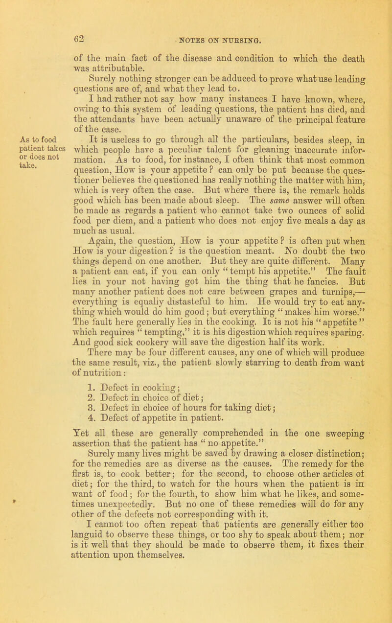 As to food patient takes or does not take. of the main fact of the disease and condition to which the death was attributable. Surely nothing stronger can be adduced to prove what use lending questions are of, and what they lead to. I had rather not say how many instances I have known, where, owing to this system of leading questions, the patient has died, and the attendants have been actually unaware of the principal feature of the case. It is useless to go through alt the particulars, besides sleep, in which people have a peculiar talent for gleaning inaccurate infor- mation. As to food, for instance, I often think that most common question. How is your appetite ? can only be put because the ques- tioner beheves the questioned has really nothing the matter with him, which is very often the case. But where there is, the remark holds good which has been made about sleep. The same answer wall often be made as regards a patient who cannot take two ounces of solid food per diem, and a patient who does not enjoy five meals a day as much as usual. Again, the question. How is your appetite ? is often put when How is your digestion ? is the question meant. Ho doubt the two things depend on one another. But they are quite difiierent. Many a patient can eat, if you can only “ tempt his appetite.” The fault lies in your not having got him the thing that he fancies. But many another patient does not care between grapes and turnips,— everything is equally distasteful to him. He would try to eat any- thing which would do him good; but everything “ makes him worse.” The 1ault here generally lies in the cooking. It is not his “ appetite ” which requires “ tempting,” it is his digestion which requires sparing. And good sick cookery will save the digestion half its work. There may be four difierent causes, any one of which will produce the sam.e result, viz., the patient slowly starving to death from want of nutrition: 1. Defect in cooking; 2. Defect in choice of diet; 3. Defect in choice of hours for taking diet; 4. Defect of appetite in patient. Yet aU these are generally comprehended in the one sweeping assertion that the patient has “ no appetite.” Surely many lives might be saved by drawing a closer distinction; for the remedies are as diverse as the causes. The remedy for the first is, to cook better; for the second, to choose other articles oi diet; for the third, to watch for the hours when the patient is in want of food; for the fourth, to show him what he likes, and some- times unexpectedly. But no one of these remedies will do for any other of the defects not corresponding with it. I cannot too often repeat that patients are generally either too languid to observe these things, or too shy to speak about them; nor is it well that they should be made to observe them, it fixes their attention upon themselves.